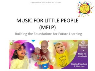 Copyright MUSIC FOR LITTLE PEOPLE LTD 2015
MUSIC FOR LITTLE PEOPLE
(MFLP)
Building the Foundations for Future Learning
Copyright MUSIC FOR LITTLE PEOPLE LTD 2015
 