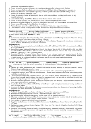 Page 2 of 3
variances & reason for such variance.
 Ensure accounting accuracy of the day – to –day transactions recorded in the systemby the team
 Ensure accuracy of all reconciliations & provisional entries, EOS provisions,Depreciations, accruals, etc.
 Preparation of financial forecast for the upcoming academic year based on the student & staffing forecast
provided by the School Leadership Team.
 Ensure all expenses (Capital & Non-Capital) that are within budgeted limits (seeking justifications for any
material variances).
 Liaise with the Group Head Office (Finance) for all finance matters of the school.
 Ensure inventory accuracy with periodical stock takes & provisioning for obsolete stocks.
 Manage the payroll activities of all staff of the organization, integrated with the bio-metric access machines.
 Ensure proper follow up of collectibles from the students.
 Prepare financial reports for ADEC (including preparation of Fee increase request template).
 Liaise with the auditors for the year end audit & preparation of the yearend financial statements.
May 2006 - July 2012 Al Ostath Trading Establishment Manager Accounts & Operation
- A multinational Building Materials Trading Est. With branches in U. A. E. & Kuwait, dealing with more than 250 firms with
an annual turnover of one Billion. Reported to C. M. D.
Role:
 Monitoringtheentire gamut of operations including overall Administration, Financial Planning, Finalization of Accounts, Banking
Relations, LC, Import & Re-Export, Claims and Debtors Collection.
 Maintaining cordial customer relations, implementing Payroll , WPS & Database Management System, General Administration,
off take Budgeting, Sales Planning and evaluating performances.
Accomplishments:
 Played a key role in augmenting the Annual Profit Ratio from 1.0 to 2.76 in 2006 and 3.79 in 2007 with an estimated profit Ratio
at 3.8 in 2008 and so on.
 Successfully arranged Additional Working Capital from Al Ahli Bank of Kuwait AED 20 Million for LC & TR, from HSBC
Middle East AED 5 Million for LC & TR, from Emirates Bank 11Million for LC & TR under 20% margin and from Mashreq
Bank AED 7 Million for LC, TR & Factoring (Finance).
 Streamlined Monthly Performance Variance Report, System for cost price and market value analysis, Schemes for Sales
Promotion, Observation on Monthly Reports Variance and action against the percentage of Risk Coverage ratio level. Diversion
of fund to increase the profit ratio. Employee’s performance analysis report and annual award winning scheme.
 Headed a team of 25 members.
Oct’2003 – Mar’2006 Johnson Automobiles Manager Finance (Accounts & Administration)
- A Passenger Car Dealer Ship of TATA Motors Ltd in the North East Region of India. Reporting to M. D.
Role:
 Handling the General Administration and Accounts of the company including assessing all aspects of Financing, Banking
Relations, Budgeting, Planning as per Govt. Laws.
 Monitoring sales teams marketing pipeline / results, after sales support calls & service reporting report verification.
 Evaluating the process of Motor & Marian Insurance Claims, Corporate Sales, monitoring the spares & accessories movement,
availability & reorder level, etc.
 Generating thefollowing: weekly performance analysis, time& cost deviations, monthly management package (operationalresults
of departments), overhead analysis, balance sheet, cash flow statements, branch wise sales analysis, and revenue. Monthly Sales
& Service Tax report and payment settlement as per VAT System.
 Managing Finalization of Books of Account, attending the assessment call of Sales & Income Tax Department and generating the
report as per their specification requirements.
 Spearheading the Show Room Sales and Work Shop Service Project wise job costing, item wise material costing, calculation of
profit and report making.
 Monitoring the drafting and typing of all Quotations, company’s correspondence, other documents and accounting schedules;
maintaining files of bills & documents with references.
Accomplishments:
 Proficiently designed the following: Various MIS Reports. Personnel Data Information using MS Access.
 Accredited for simplifying fixed assets schedules & depreciation using MS Office Tools.
 Successfully provided solutions for Tata Motors Territory Issues with the Dealership and DDM.
 Effectively coordinated & implemented Tata Motors promotion plans in dealership; conducted Sales & Service Promotional
Activates like Road Shows, Service Camps & Scheme, Incentives, Offers, etc.
 Deftly worked in Computerized Network System Environment.
 Bagged the Best Performance Award in March 2006, which contained One Lakh Rupees Demand Draft by theSole Proprietor Mr.
P. P. John.
 Significantly arranged Additional Working Capitalof INR. 2 Crores from Vijaya Bank for OD and One Crore from TATA Motors
Finance as Trade Finance.
 Introduced Well Controlled System for Spares & Accessories inventory management with 100% result incurred. Movement of
Cars inventory connected to procurement and targeted sales. Introduced customer relationship management and Database
management system.
Aug’98 – Jun’03 Gulf Wireless & Television Co. LLC Chief Accountant
- A multinational company with 5 branches in UAE & dealing with more than 100 firms. Reporting to M D.
 