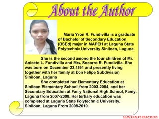   Maria Yvon R. Fundivilla is a graduate   of Bachelor of Secondary Education   (BSEd) major in MAPEH at Laguna State   Polytechnic University Siniloan, Laguna. She is the second among the four children of Mr. Aniceto L. Fundivilla and Mrs. Socorro R. Fundivilla. She was born on December 22,1991 and presently living together with her family at Don Felipe Subdivision Siniloan, Laguna She completed her Elementary Education at Siniloan Elementary School, from 2003-2004, and her Secondary Education at Famy National High School, Famy, Laguna from 2007-2008. Her tertiary education was completed at Laguna State Polytechnic University, Siniloan, Laguna From 2008-2010. About the Author CONTENTS PREVIOUS 