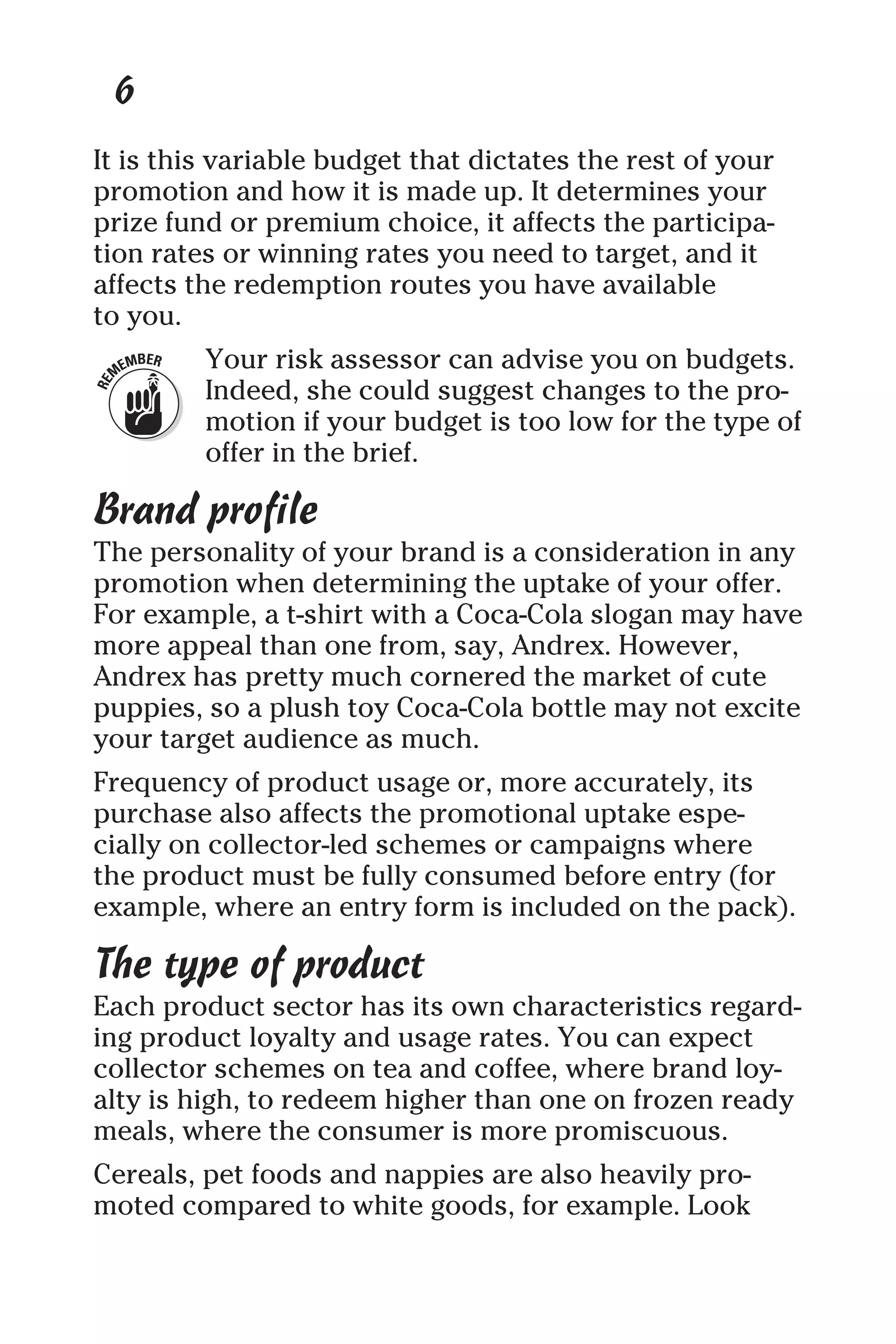 6
It is this variable budget that dictates the rest of your
promotion and how it is made up. It determines your
prize fund or premium choice, it affects the participa-
tion rates or winning rates you need to target, and it
affects the redemption routes you have available
to you.
Your risk assessor can advise you on budgets.
Indeed, she could suggest changes to the pro-
motion if your budget is too low for the type of
offer in the brief.
Brand profile
The personality of your brand is a consideration in any
promotion when determining the uptake of your offer.
For example, a t-shirt with a Coca-Cola slogan may have
more appeal than one from, say, Andrex. However,
Andrex has pretty much cornered the market of cute
puppies, so a plush toy Coca-Cola bottle may not excite
your target audience as much.
Frequency of product usage or, more accurately, its
purchase also affects the promotional uptake espe-
cially on collector-led schemes or campaigns where
the product must be fully consumed before entry (for
example, where an entry form is included on the pack).
The type of product
Each product sector has its own characteristics regard-
ing product loyalty and usage rates. You can expect
collector schemes on tea and coffee, where brand loy-
alty is high, to redeem higher than one on frozen ready
meals, where the consumer is more promiscuous.
Cereals, pet foods and nappies are also heavily pro-
moted compared to white goods, for example. Look
 