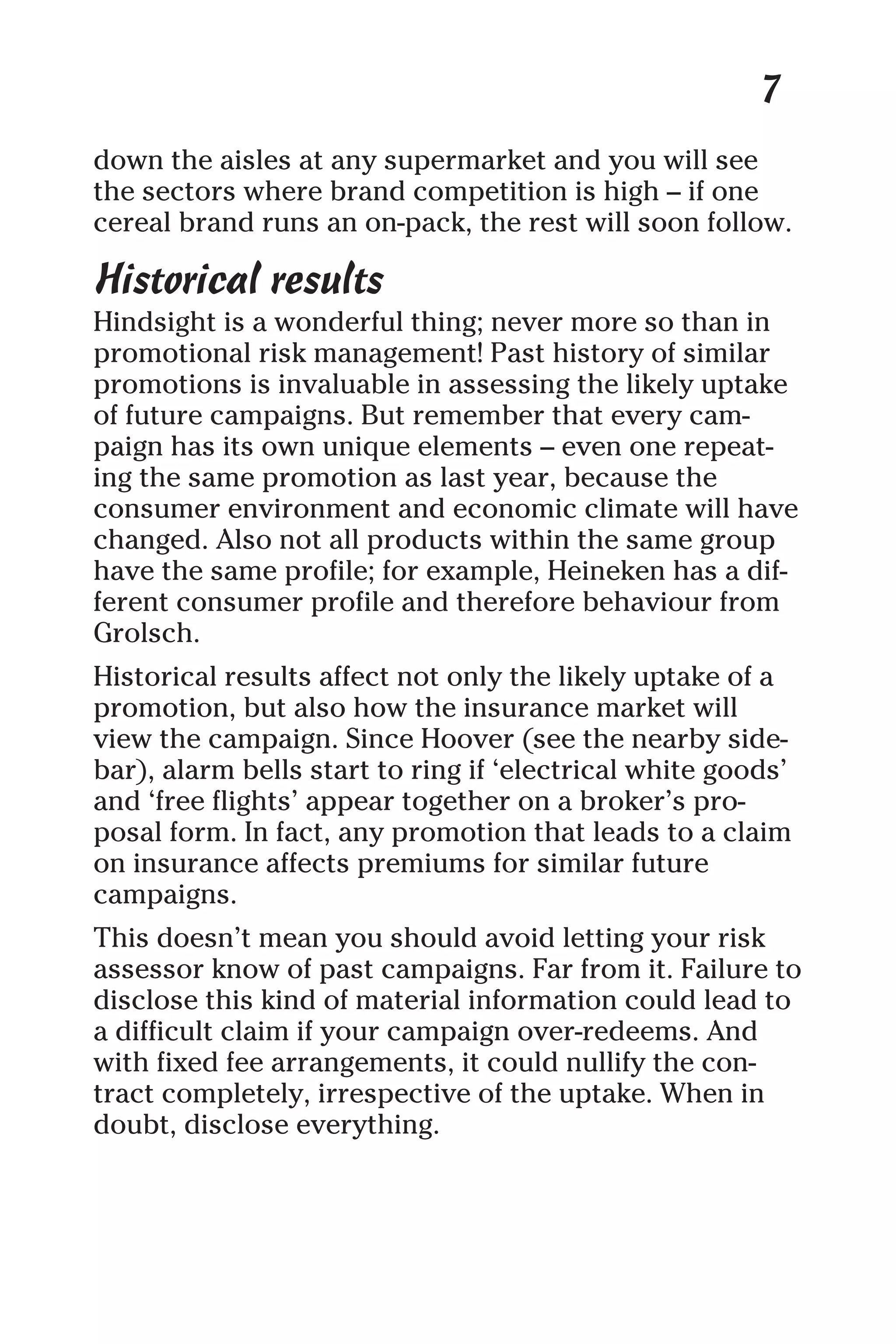 7
down the aisles at any supermarket and you will see
the sectors where brand competition is high – if one
cereal brand runs an on-pack, the rest will soon follow.
Historical results
Hindsight is a wonderful thing; never more so than in
promotional risk management! Past history of similar
promotions is invaluable in assessing the likely uptake
of future campaigns. But remember that every cam-
paign has its own unique elements – even one repeat-
ing the same promotion as last year, because the
consumer environment and economic climate will have
changed. Also not all products within the same group
have the same profile; for example, Heineken has a dif-
ferent consumer profile and therefore behaviour from
Grolsch.
Historical results affect not only the likely uptake of a
promotion, but also how the insurance market will
view the campaign. Since Hoover (see the nearby side-
bar), alarm bells start to ring if ‘electrical white goods’
and ‘free flights’ appear together on a broker’s pro-
posal form. In fact, any promotion that leads to a claim
on insurance affects premiums for similar future
campaigns.
This doesn’t mean you should avoid letting your risk
assessor know of past campaigns. Far from it. Failure to
disclose this kind of material information could lead to
a difficult claim if your campaign over-redeems. And
with fixed fee arrangements, it could nullify the con-
tract completely, irrespective of the uptake. When in
doubt, disclose everything.
 
