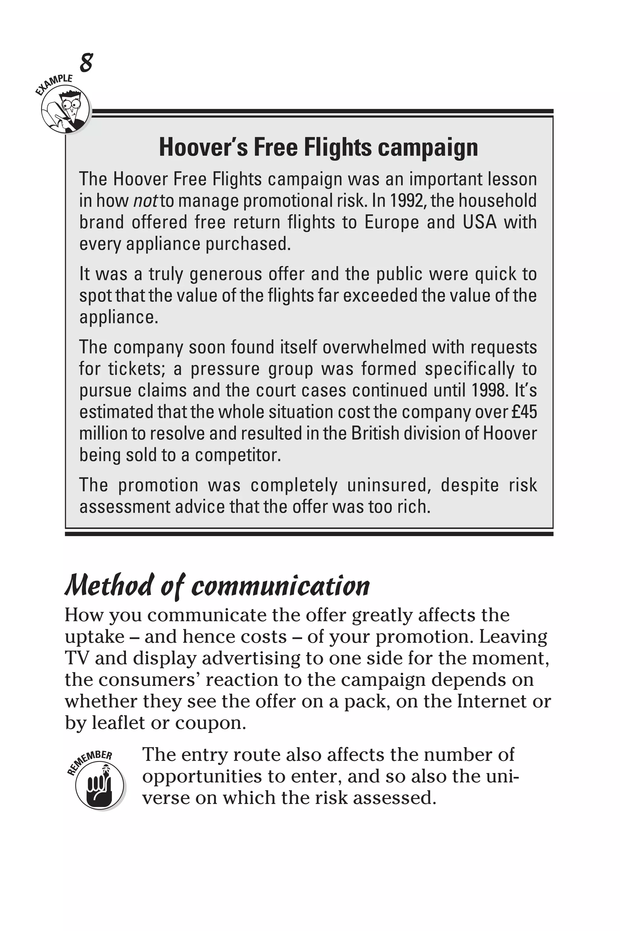 8
Method of communication
How you communicate the offer greatly affects the
uptake – and hence costs – of your promotion. Leaving
TV and display advertising to one side for the moment,
the consumers’ reaction to the campaign depends on
whether they see the offer on a pack, on the Internet or
by leaflet or coupon.
The entry route also affects the number of
opportunities to enter, and so also the uni-
verse on which the risk assessed.
Hoover’s Free Flights campaign
The Hoover Free Flights campaign was an important lesson
in how not to manage promotional risk. In 1992, the household
brand offered free return flights to Europe and USA with
every appliance purchased.
It was a truly generous offer and the public were quick to
spot that the value of the flights far exceeded the value of the
appliance.
The company soon found itself overwhelmed with requests
for tickets; a pressure group was formed specifically to
pursue claims and the court cases continued until 1998. It’s
estimated that the whole situation cost the company over £45
million to resolve and resulted in the British division of Hoover
being sold to a competitor.
The promotion was completely uninsured, despite risk
assessment advice that the offer was too rich.
 
