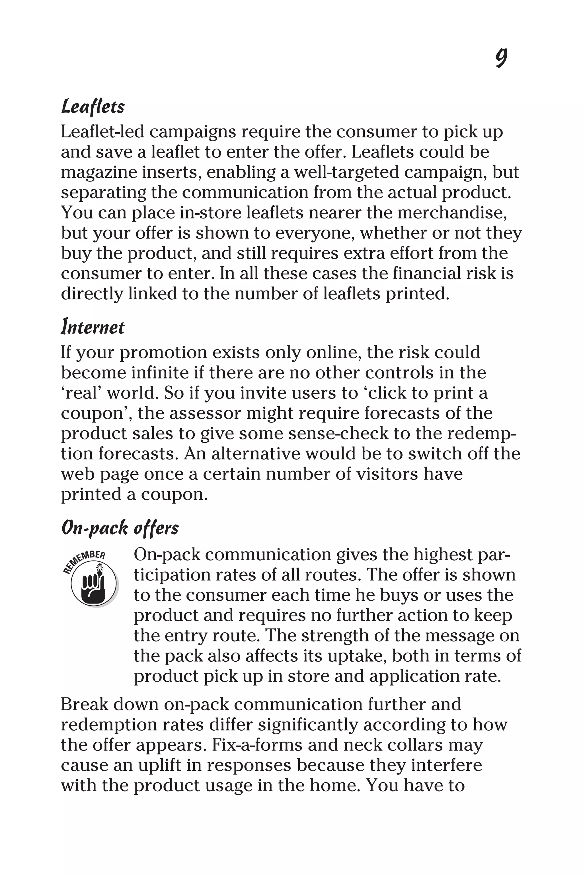 9
Leaflets
Leaflet-led campaigns require the consumer to pick up
and save a leaflet to enter the offer. Leaflets could be
magazine inserts, enabling a well-targeted campaign, but
separating the communication from the actual product.
You can place in-store leaflets nearer the merchandise,
but your offer is shown to everyone, whether or not they
buy the product, and still requires extra effort from the
consumer to enter. In all these cases the financial risk is
directly linked to the number of leaflets printed.
Internet
If your promotion exists only online, the risk could
become infinite if there are no other controls in the
‘real’ world. So if you invite users to ‘click to print a
coupon’, the assessor might require forecasts of the
product sales to give some sense-check to the redemp-
tion forecasts. An alternative would be to switch off the
web page once a certain number of visitors have
printed a coupon.
On-pack offers
On-pack communication gives the highest par-
ticipation rates of all routes. The offer is shown
to the consumer each time he buys or uses the
product and requires no further action to keep
the entry route. The strength of the message on
the pack also affects its uptake, both in terms of
product pick up in store and application rate.
Break down on-pack communication further and
redemption rates differ significantly according to how
the offer appears. Fix-a-forms and neck collars may
cause an uplift in responses because they interfere
with the product usage in the home. You have to
 
