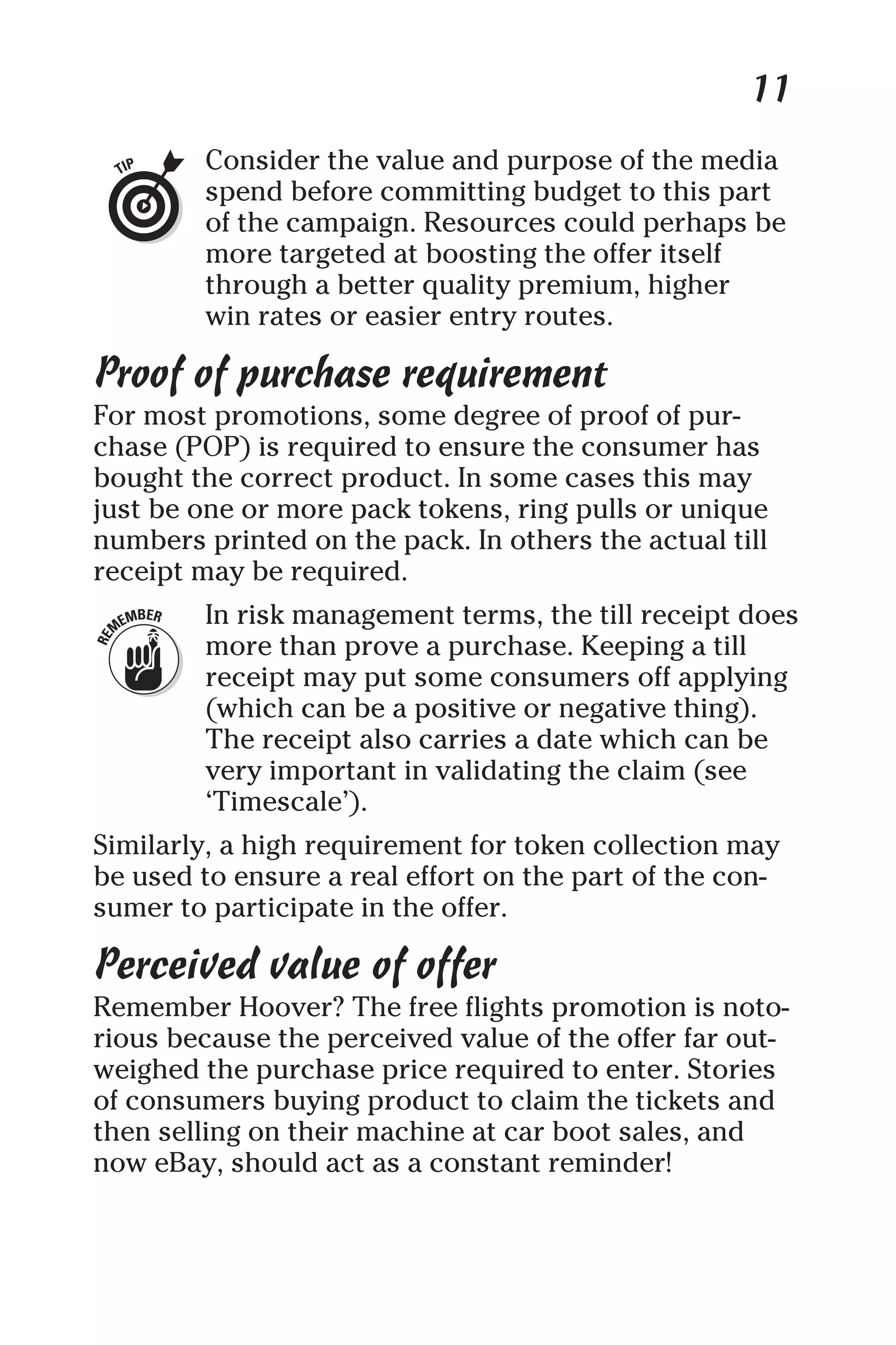 11
Consider the value and purpose of the media
spend before committing budget to this part
of the campaign. Resources could perhaps be
more targeted at boosting the offer itself
through a better quality premium, higher
win rates or easier entry routes.
Proof of purchase requirement
For most promotions, some degree of proof of pur-
chase (POP) is required to ensure the consumer has
bought the correct product. In some cases this may
just be one or more pack tokens, ring pulls or unique
numbers printed on the pack. In others the actual till
receipt may be required.
In risk management terms, the till receipt does
more than prove a purchase. Keeping a till
receipt may put some consumers off applying
(which can be a positive or negative thing).
The receipt also carries a date which can be
very important in validating the claim (see
‘Timescale’).
Similarly, a high requirement for token collection may
be used to ensure a real effort on the part of the con-
sumer to participate in the offer.
Perceived value of offer
Remember Hoover? The free flights promotion is noto-
rious because the perceived value of the offer far out-
weighed the purchase price required to enter. Stories
of consumers buying product to claim the tickets and
then selling on their machine at car boot sales, and
now eBay, should act as a constant reminder!
 