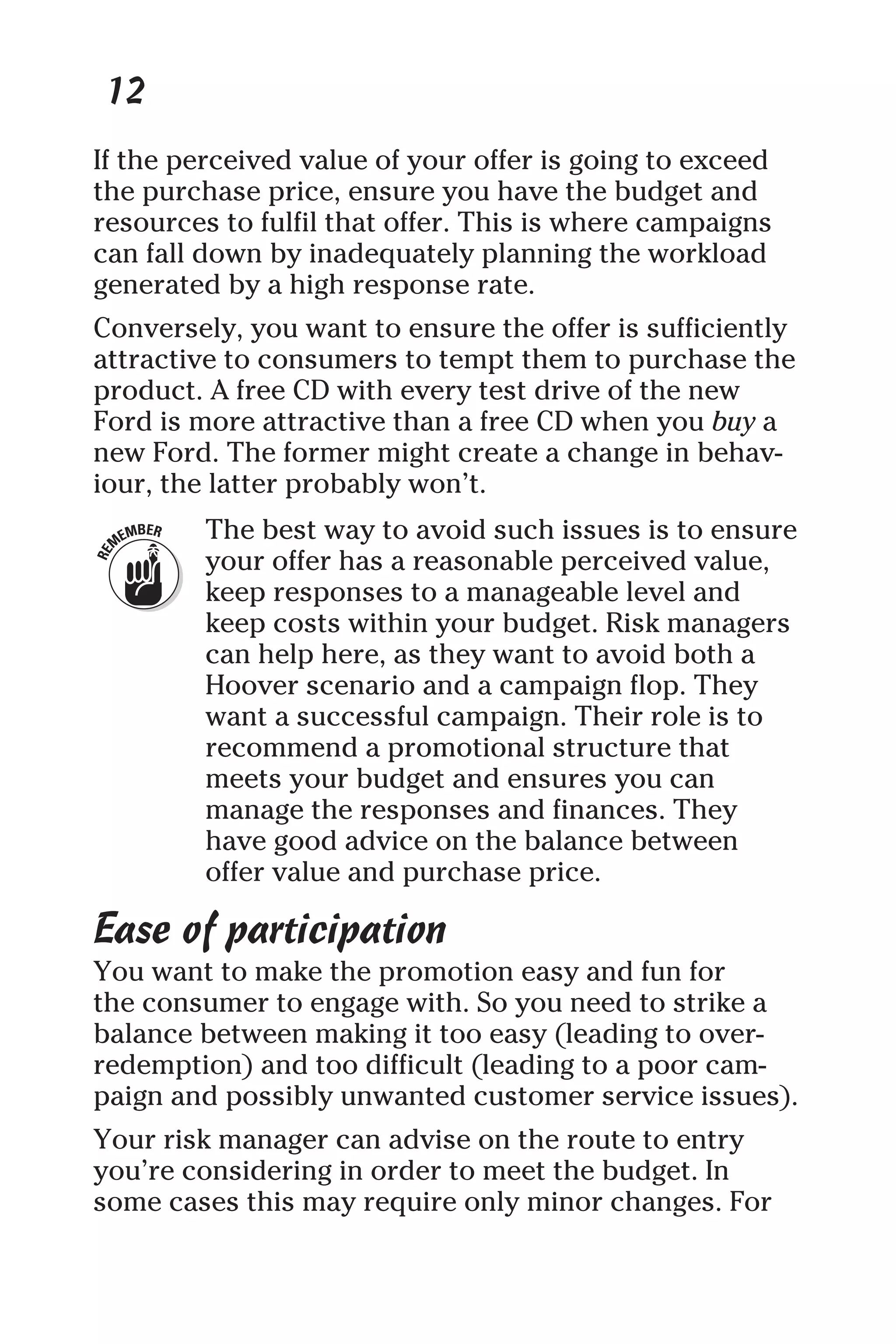 12
If the perceived value of your offer is going to exceed
the purchase price, ensure you have the budget and
resources to fulfil that offer. This is where campaigns
can fall down by inadequately planning the workload
generated by a high response rate.
Conversely, you want to ensure the offer is sufficiently
attractive to consumers to tempt them to purchase the
product. A free CD with every test drive of the new
Ford is more attractive than a free CD when you buy a
new Ford. The former might create a change in behav-
iour, the latter probably won’t.
The best way to avoid such issues is to ensure
your offer has a reasonable perceived value,
keep responses to a manageable level and
keep costs within your budget. Risk managers
can help here, as they want to avoid both a
Hoover scenario and a campaign flop. They
want a successful campaign. Their role is to
recommend a promotional structure that
meets your budget and ensures you can
manage the responses and finances. They
have good advice on the balance between
offer value and purchase price.
Ease of participation
You want to make the promotion easy and fun for
the consumer to engage with. So you need to strike a
balance between making it too easy (leading to over-
redemption) and too difficult (leading to a poor cam-
paign and possibly unwanted customer service issues).
Your risk manager can advise on the route to entry
you’re considering in order to meet the budget. In
some cases this may require only minor changes. For
 