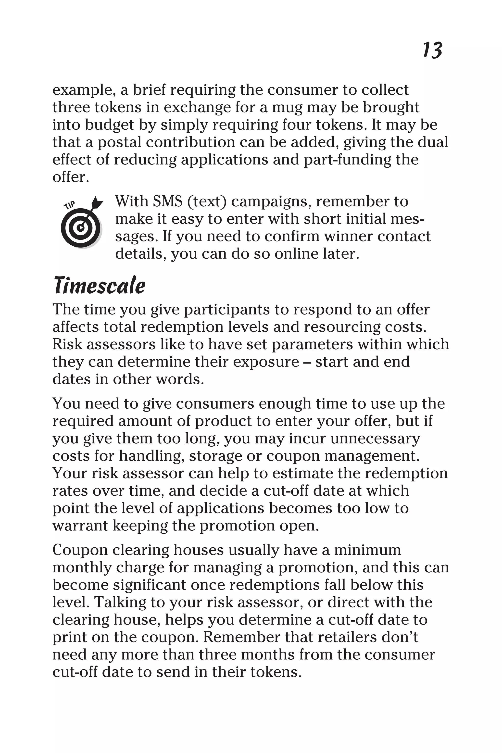 13
example, a brief requiring the consumer to collect
three tokens in exchange for a mug may be brought
into budget by simply requiring four tokens. It may be
that a postal contribution can be added, giving the dual
effect of reducing applications and part-funding the
offer.
With SMS (text) campaigns, remember to
make it easy to enter with short initial mes-
sages. If you need to confirm winner contact
details, you can do so online later.
Timescale
The time you give participants to respond to an offer
affects total redemption levels and resourcing costs.
Risk assessors like to have set parameters within which
they can determine their exposure – start and end
dates in other words.
You need to give consumers enough time to use up the
required amount of product to enter your offer, but if
you give them too long, you may incur unnecessary
costs for handling, storage or coupon management.
Your risk assessor can help to estimate the redemption
rates over time, and decide a cut-off date at which
point the level of applications becomes too low to
warrant keeping the promotion open.
Coupon clearing houses usually have a minimum
monthly charge for managing a promotion, and this can
become significant once redemptions fall below this
level. Talking to your risk assessor, or direct with the
clearing house, helps you determine a cut-off date to
print on the coupon. Remember that retailers don’t
need any more than three months from the consumer
cut-off date to send in their tokens.
 