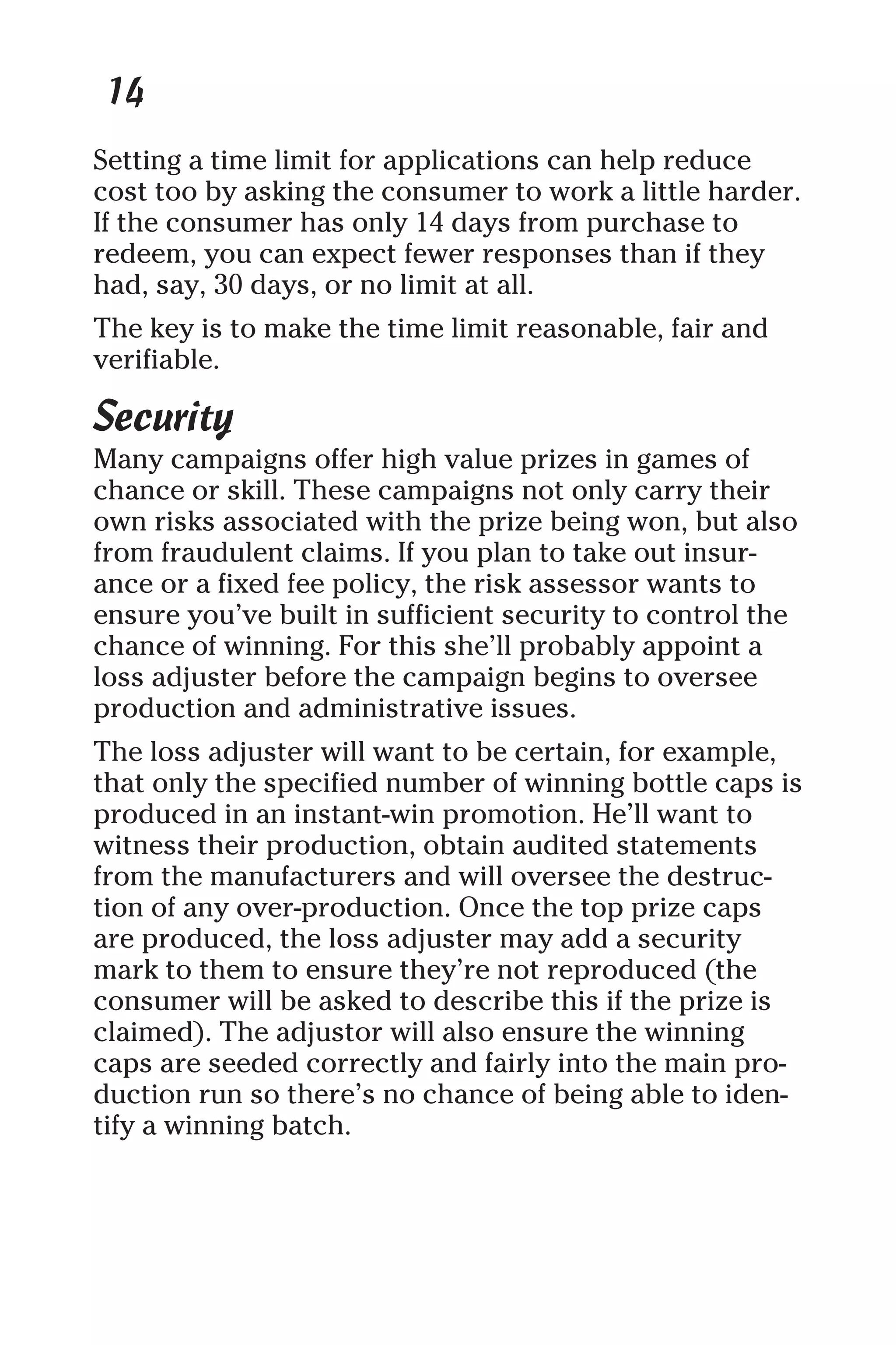 14
Setting a time limit for applications can help reduce
cost too by asking the consumer to work a little harder.
If the consumer has only 14 days from purchase to
redeem, you can expect fewer responses than if they
had, say, 30 days, or no limit at all.
The key is to make the time limit reasonable, fair and
verifiable.
Security
Many campaigns offer high value prizes in games of
chance or skill. These campaigns not only carry their
own risks associated with the prize being won, but also
from fraudulent claims. If you plan to take out insur-
ance or a fixed fee policy, the risk assessor wants to
ensure you’ve built in sufficient security to control the
chance of winning. For this she’ll probably appoint a
loss adjuster before the campaign begins to oversee
production and administrative issues.
The loss adjuster will want to be certain, for example,
that only the specified number of winning bottle caps is
produced in an instant-win promotion. He’ll want to
witness their production, obtain audited statements
from the manufacturers and will oversee the destruc-
tion of any over-production. Once the top prize caps
are produced, the loss adjuster may add a security
mark to them to ensure they’re not reproduced (the
consumer will be asked to describe this if the prize is
claimed). The adjustor will also ensure the winning
caps are seeded correctly and fairly into the main pro-
duction run so there’s no chance of being able to iden-
tify a winning batch.
 