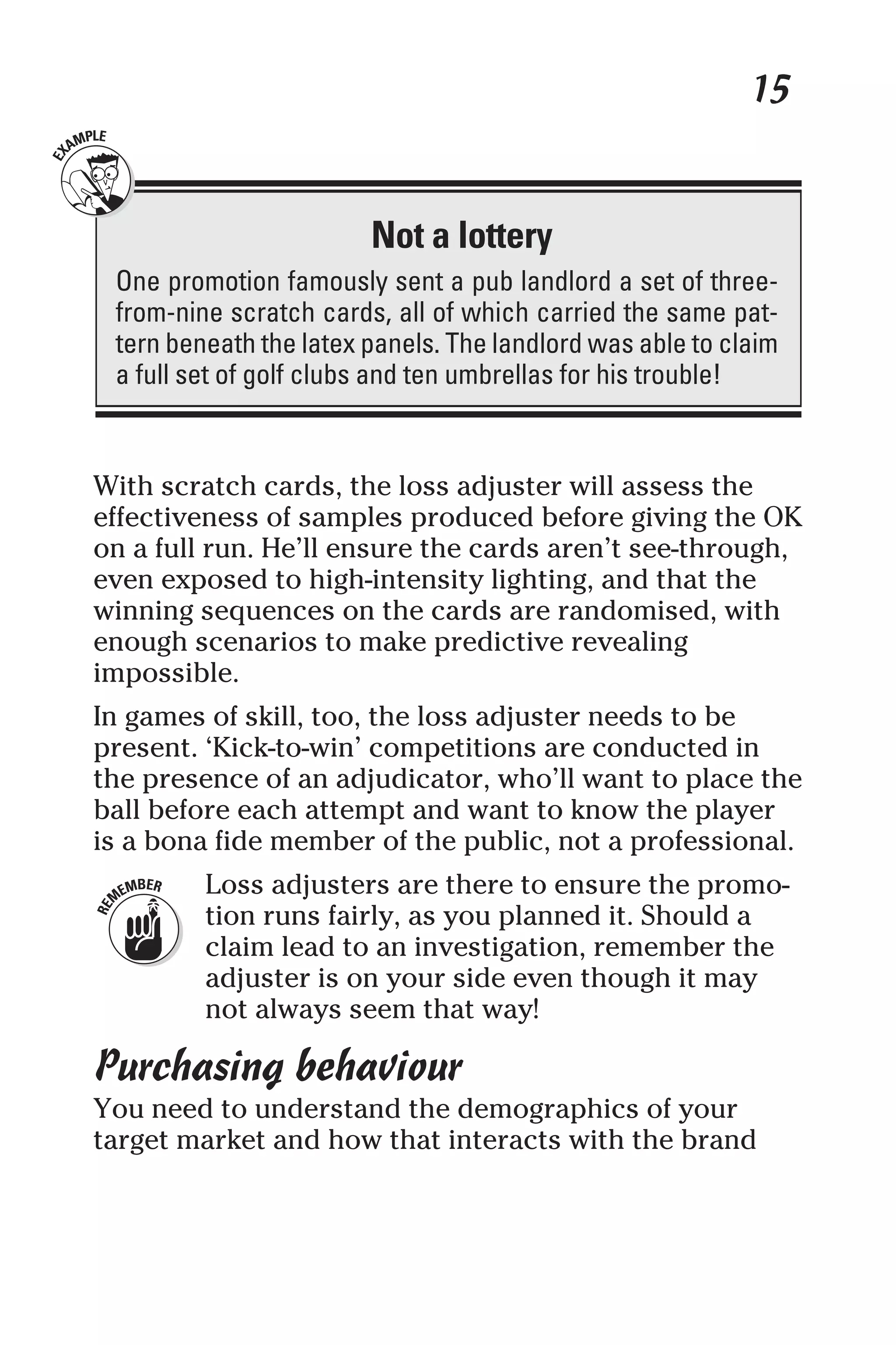 15
With scratch cards, the loss adjuster will assess the
effectiveness of samples produced before giving the OK
on a full run. He’ll ensure the cards aren’t see-through,
even exposed to high-intensity lighting, and that the
winning sequences on the cards are randomised, with
enough scenarios to make predictive revealing
impossible.
In games of skill, too, the loss adjuster needs to be
present. ‘Kick-to-win’ competitions are conducted in
the presence of an adjudicator, who’ll want to place the
ball before each attempt and want to know the player
is a bona fide member of the public, not a professional.
Loss adjusters are there to ensure the promo-
tion runs fairly, as you planned it. Should a
claim lead to an investigation, remember the
adjuster is on your side even though it may
not always seem that way!
Purchasing behaviour
You need to understand the demographics of your
target market and how that interacts with the brand
Not a lottery
One promotion famously sent a pub landlord a set of three-
from-nine scratch cards, all of which carried the same pat-
tern beneath the latex panels. The landlord was able to claim
a full set of golf clubs and ten umbrellas for his trouble!
 