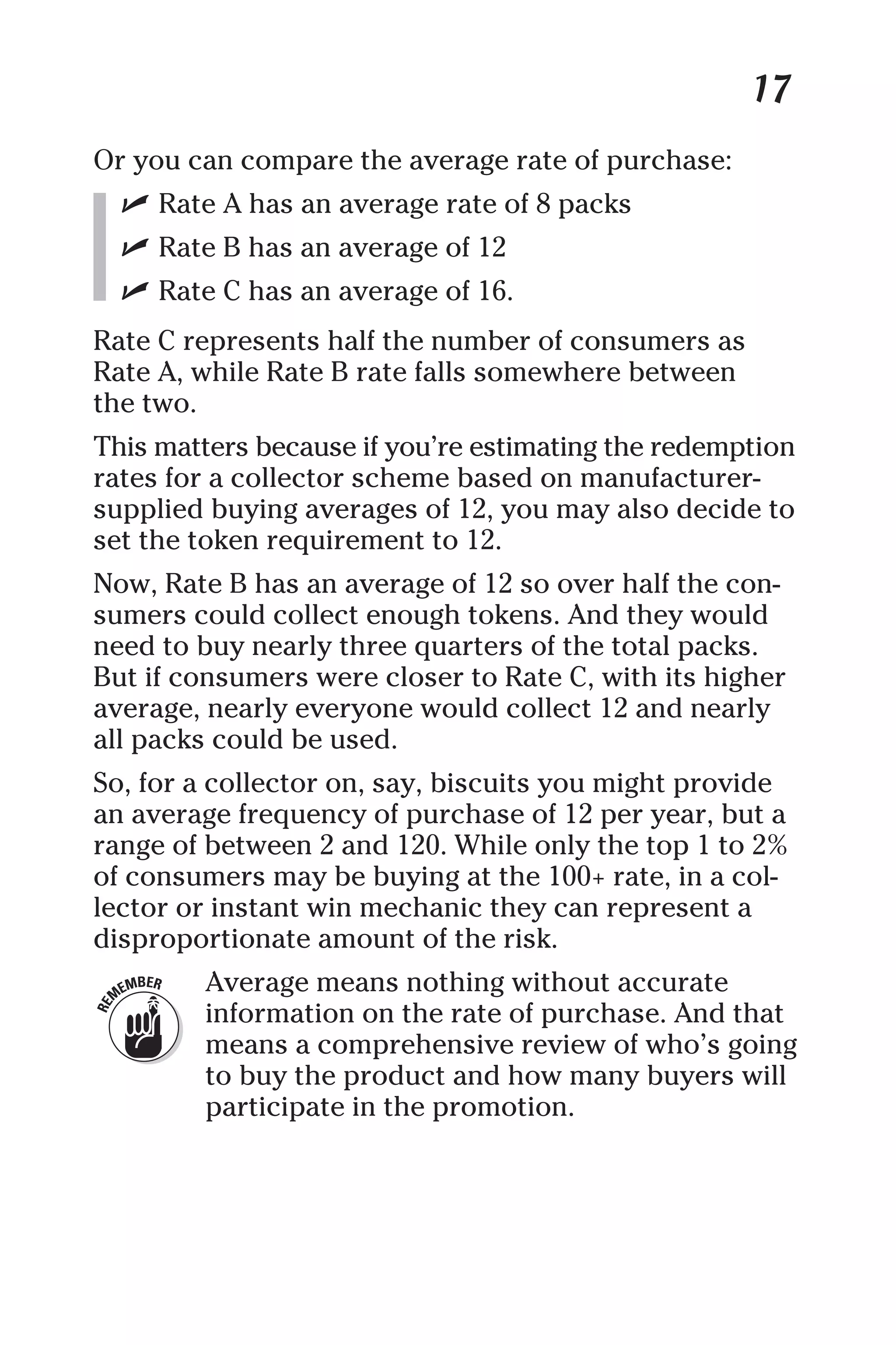 17
Or you can compare the average rate of purchase:
✓ Rate A has an average rate of 8 packs
✓ Rate B has an average of 12
✓ Rate C has an average of 16.
Rate C represents half the number of consumers as
Rate A, while Rate B rate falls somewhere between
the two.
This matters because if you’re estimating the redemption
rates for a collector scheme based on manufacturer-
supplied buying averages of 12, you may also decide to
set the token requirement to 12.
Now, Rate B has an average of 12 so over half the con-
sumers could collect enough tokens. And they would
need to buy nearly three quarters of the total packs.
But if consumers were closer to Rate C, with its higher
average, nearly everyone would collect 12 and nearly
all packs could be used.
So, for a collector on, say, biscuits you might provide
an average frequency of purchase of 12 per year, but a
range of between 2 and 120. While only the top 1 to 2%
of consumers may be buying at the 100+ rate, in a col-
lector or instant win mechanic they can represent a
disproportionate amount of the risk.
Average means nothing without accurate
information on the rate of purchase. And that
means a comprehensive review of who’s going
to buy the product and how many buyers will
participate in the promotion.
 