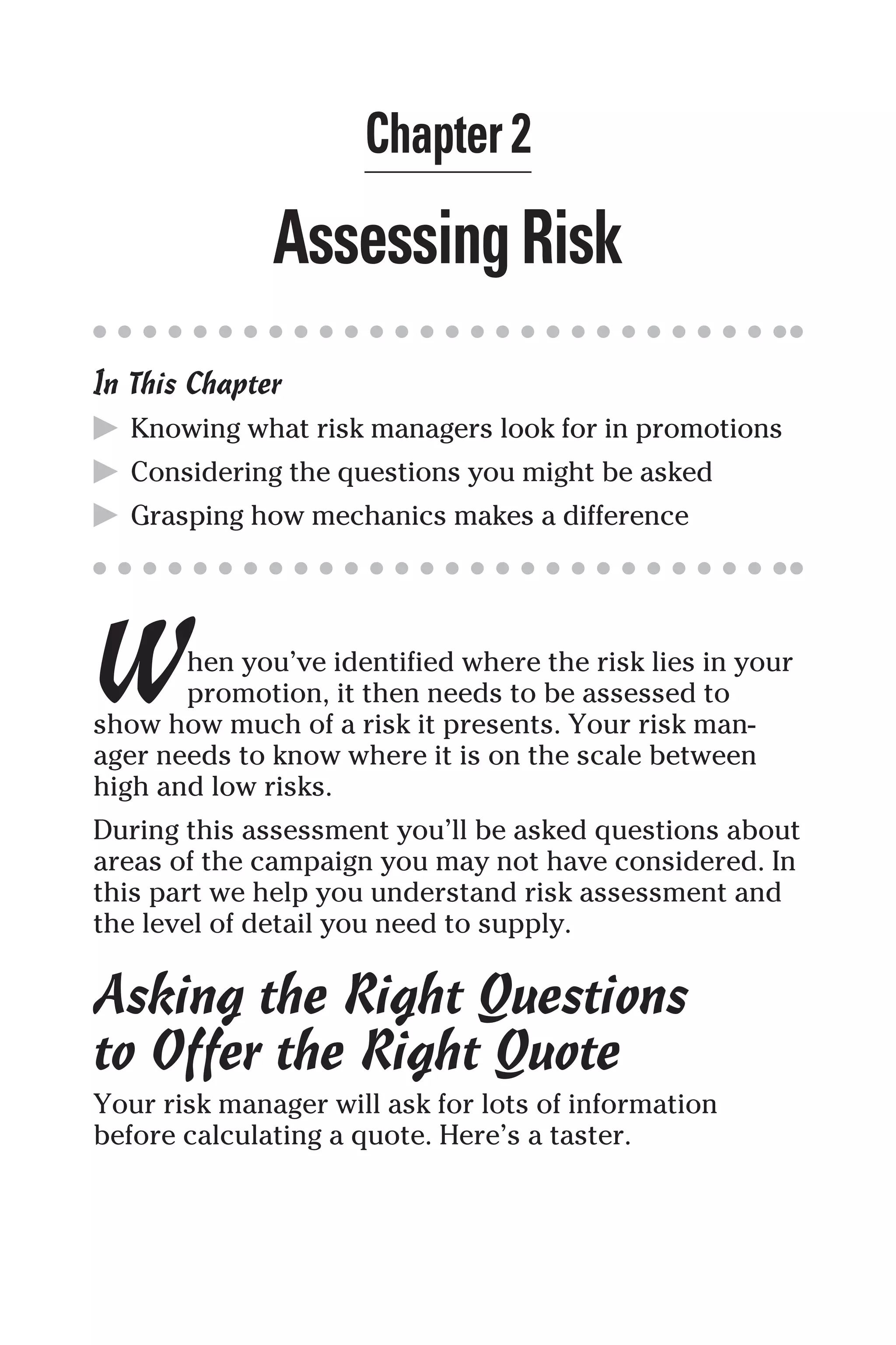 Chapter 2
AssessingRisk
In This Chapter
▶ Knowing what risk managers look for in promotions
▶ Considering the questions you might be asked
▶ Grasping how mechanics makes a difference
When you’ve identified where the risk lies in your
promotion, it then needs to be assessed to
show how much of a risk it presents. Your risk man-
ager needs to know where it is on the scale between
high and low risks.
During this assessment you’ll be asked questions about
areas of the campaign you may not have considered. In
this part we help you understand risk assessment and
the level of detail you need to supply.
Asking the Right Questions
to Offer the Right Quote
Your risk manager will ask for lots of information
before calculating a quote. Here’s a taster.
 