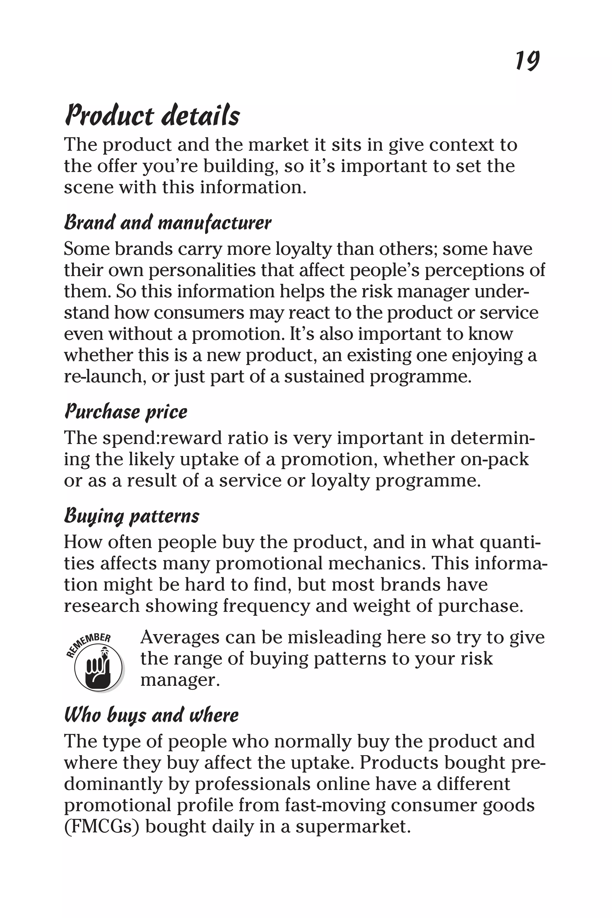 19
Product details
The product and the market it sits in give context to
the offer you’re building, so it’s important to set the
scene with this information.
Brand and manufacturer
Some brands carry more loyalty than others; some have
their own personalities that affect people’s perceptions of
them. So this information helps the risk manager under-
stand how consumers may react to the product or service
even without a promotion. It’s also important to know
whether this is a new product, an existing one enjoying a
re-launch, or just part of a sustained programme.
Purchase price
The spend:reward ratio is very important in determin-
ing the likely uptake of a promotion, whether on-pack
or as a result of a service or loyalty programme.
Buying patterns
How often people buy the product, and in what quanti-
ties affects many promotional mechanics. This informa-
tion might be hard to find, but most brands have
research showing frequency and weight of purchase.
Averages can be misleading here so try to give
the range of buying patterns to your risk
manager.
Who buys and where
The type of people who normally buy the product and
where they buy affect the uptake. Products bought pre-
dominantly by professionals online have a different
promotional profile from fast-moving consumer goods
(FMCGs) bought daily in a supermarket.
 