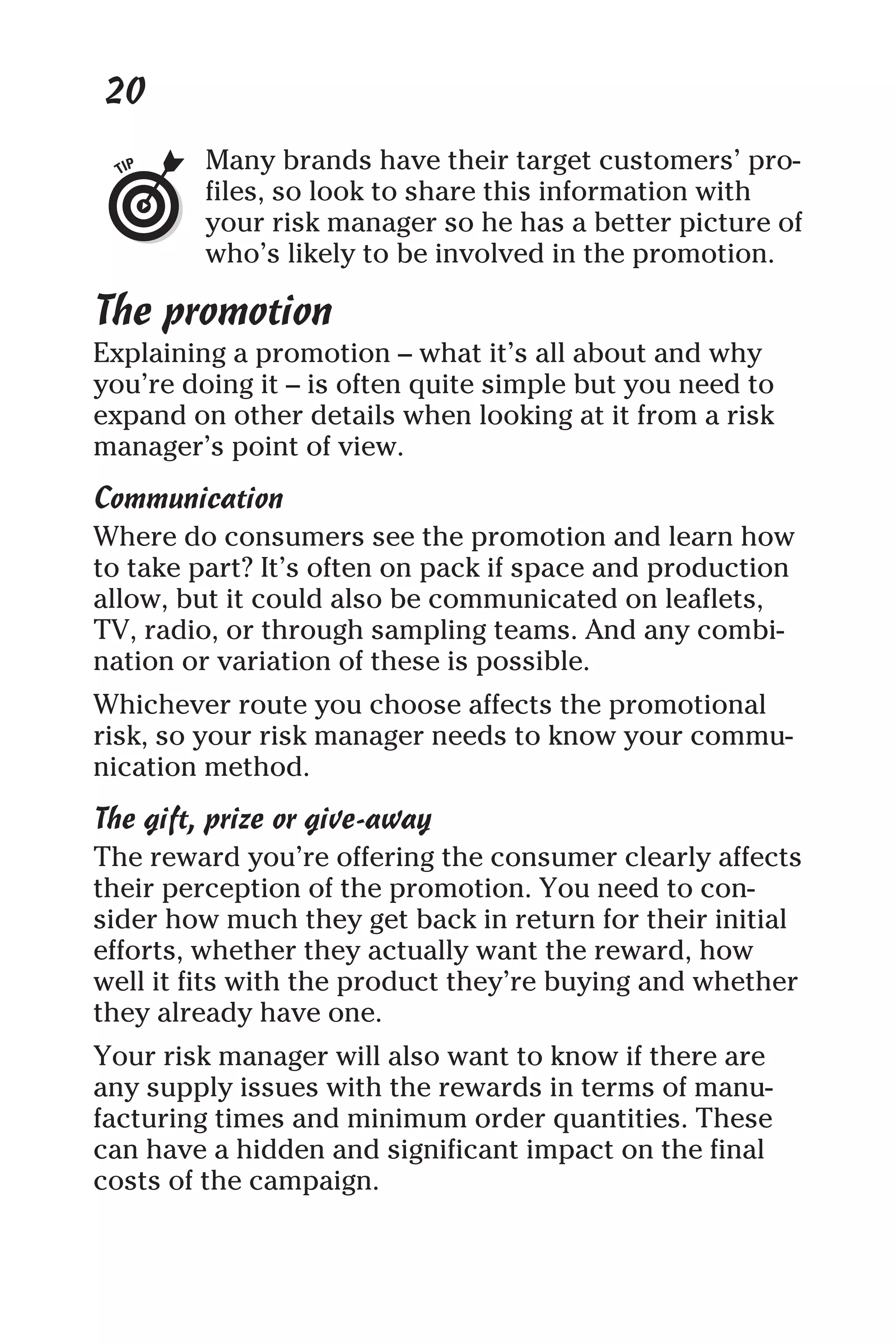 20
Many brands have their target customers’ pro-
files, so look to share this information with
your risk manager so he has a better picture of
who’s likely to be involved in the promotion.
The promotion
Explaining a promotion – what it’s all about and why
you’re doing it – is often quite simple but you need to
expand on other details when looking at it from a risk
manager’s point of view.
Communication
Where do consumers see the promotion and learn how
to take part? It’s often on pack if space and production
allow, but it could also be communicated on leaflets,
TV, radio, or through sampling teams. And any combi-
nation or variation of these is possible.
Whichever route you choose affects the promotional
risk, so your risk manager needs to know your commu-
nication method.
The gift, prize or give-away
The reward you’re offering the consumer clearly affects
their perception of the promotion. You need to con-
sider how much they get back in return for their initial
efforts, whether they actually want the reward, how
well it fits with the product they’re buying and whether
they already have one.
Your risk manager will also want to know if there are
any supply issues with the rewards in terms of manu-
facturing times and minimum order quantities. These
can have a hidden and significant impact on the final
costs of the campaign.
 