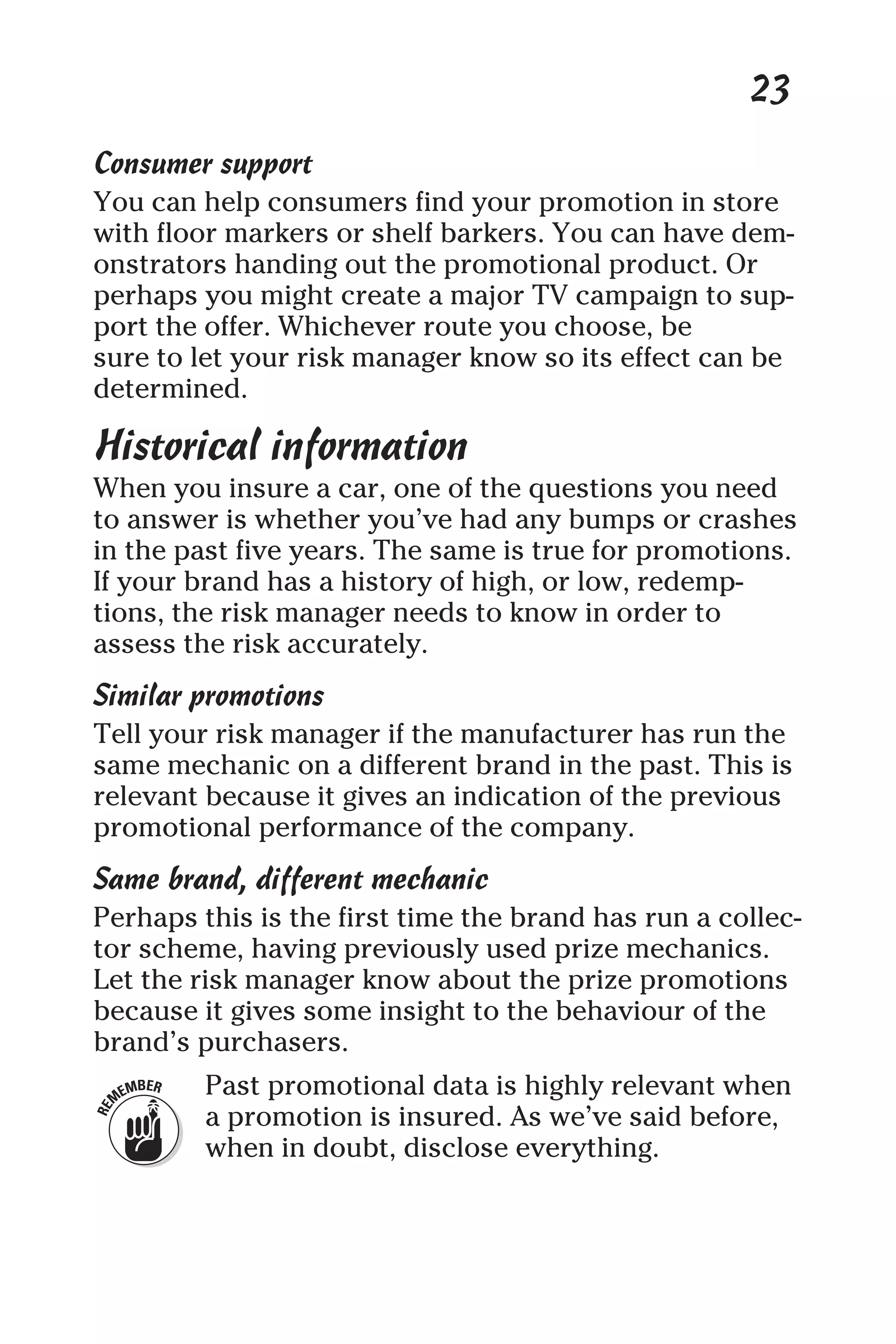 23
Consumer support
You can help consumers find your promotion in store
with floor markers or shelf barkers. You can have dem-
onstrators handing out the promotional product. Or
perhaps you might create a major TV campaign to sup-
port the offer. Whichever route you choose, be
sure to let your risk manager know so its effect can be
determined.
Historical information
When you insure a car, one of the questions you need
to answer is whether you’ve had any bumps or crashes
in the past five years. The same is true for promotions.
If your brand has a history of high, or low, redemp-
tions, the risk manager needs to know in order to
assess the risk accurately.
Similar promotions
Tell your risk manager if the manufacturer has run the
same mechanic on a different brand in the past. This is
relevant because it gives an indication of the previous
promotional performance of the company.
Same brand, different mechanic
Perhaps this is the first time the brand has run a collec-
tor scheme, having previously used prize mechanics.
Let the risk manager know about the prize promotions
because it gives some insight to the behaviour of the
brand’s purchasers.
Past promotional data is highly relevant when
a promotion is insured. As we’ve said before,
when in doubt, disclose everything.
 