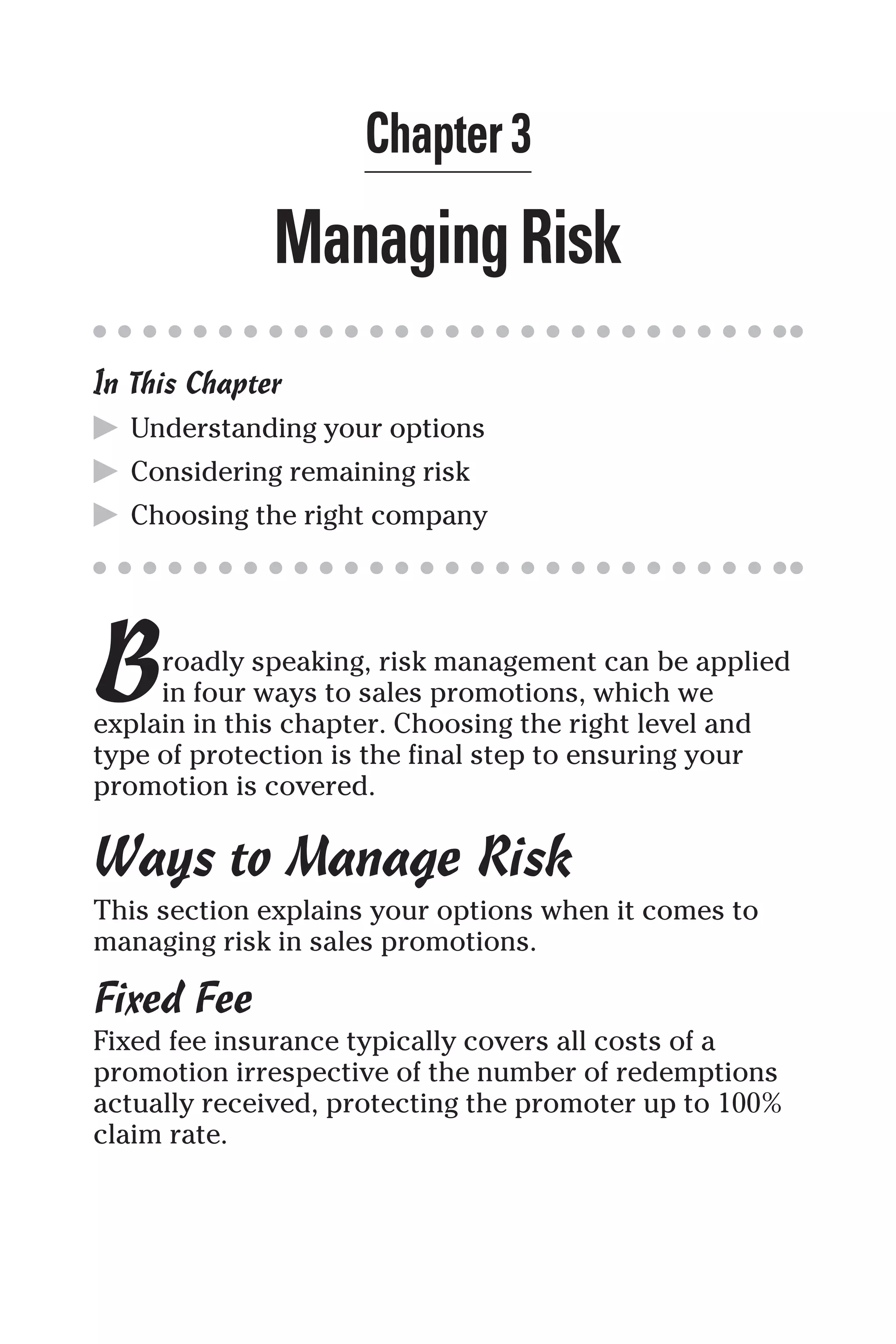 Chapter 3
ManagingRisk
In This Chapter
▶ Understanding your options
▶ Considering remaining risk
▶ Choosing the right company
Broadly speaking, risk management can be applied
in four ways to sales promotions, which we
explain in this chapter. Choosing the right level and
type of protection is the final step to ensuring your
promotion is covered.
Ways to Manage Risk
This section explains your options when it comes to
managing risk in sales promotions.
Fixed Fee
Fixed fee insurance typically covers all costs of a
promotion irrespective of the number of redemptions
actually received, protecting the promoter up to 100%
claim rate.
 