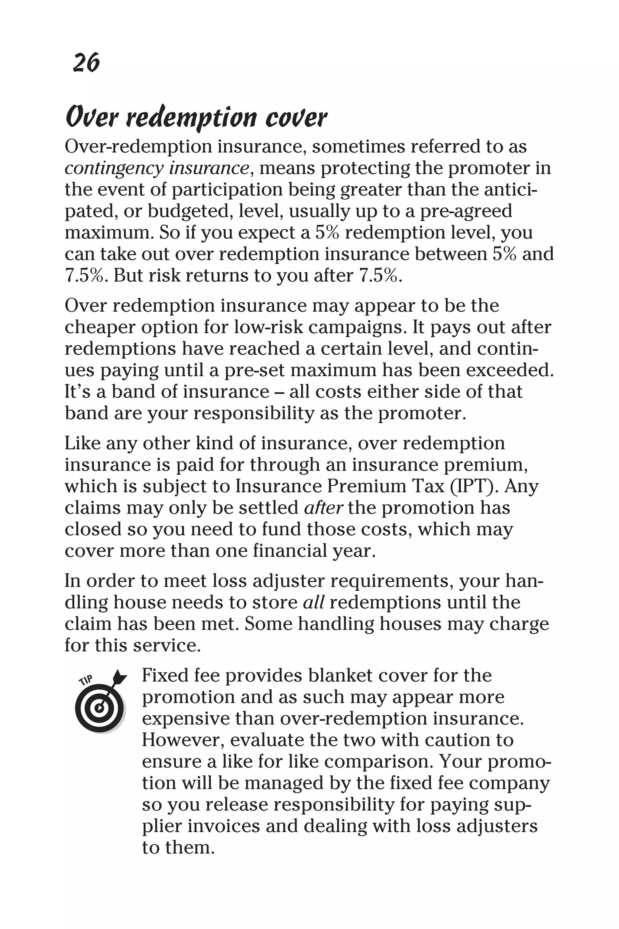 26
Over redemption cover
Over-redemption insurance, sometimes referred to as
contingency insurance, means protecting the promoter in
the event of participation being greater than the antici-
pated, or budgeted, level, usually up to a pre-agreed
maximum. So if you expect a 5% redemption level, you
can take out over redemption insurance between 5% and
7.5%. But risk returns to you after 7.5%.
Over redemption insurance may appear to be the
cheaper option for low-risk campaigns. It pays out after
redemptions have reached a certain level, and contin-
ues paying until a pre-set maximum has been exceeded.
It’s a band of insurance – all costs either side of that
band are your responsibility as the promoter.
Like any other kind of insurance, over redemption
insurance is paid for through an insurance premium,
which is subject to Insurance Premium Tax (IPT). Any
claims may only be settled after the promotion has
closed so you need to fund those costs, which may
cover more than one financial year.
In order to meet loss adjuster requirements, your han-
dling house needs to store all redemptions until the
claim has been met. Some handling houses may charge
for this service.
Fixed fee provides blanket cover for the
promotion and as such may appear more
expensive than over-redemption insurance.
However, evaluate the two with caution to
ensure a like for like comparison. Your promo-
tion will be managed by the fixed fee company
so you release responsibility for paying sup-
plier invoices and dealing with loss adjusters
to them.
 