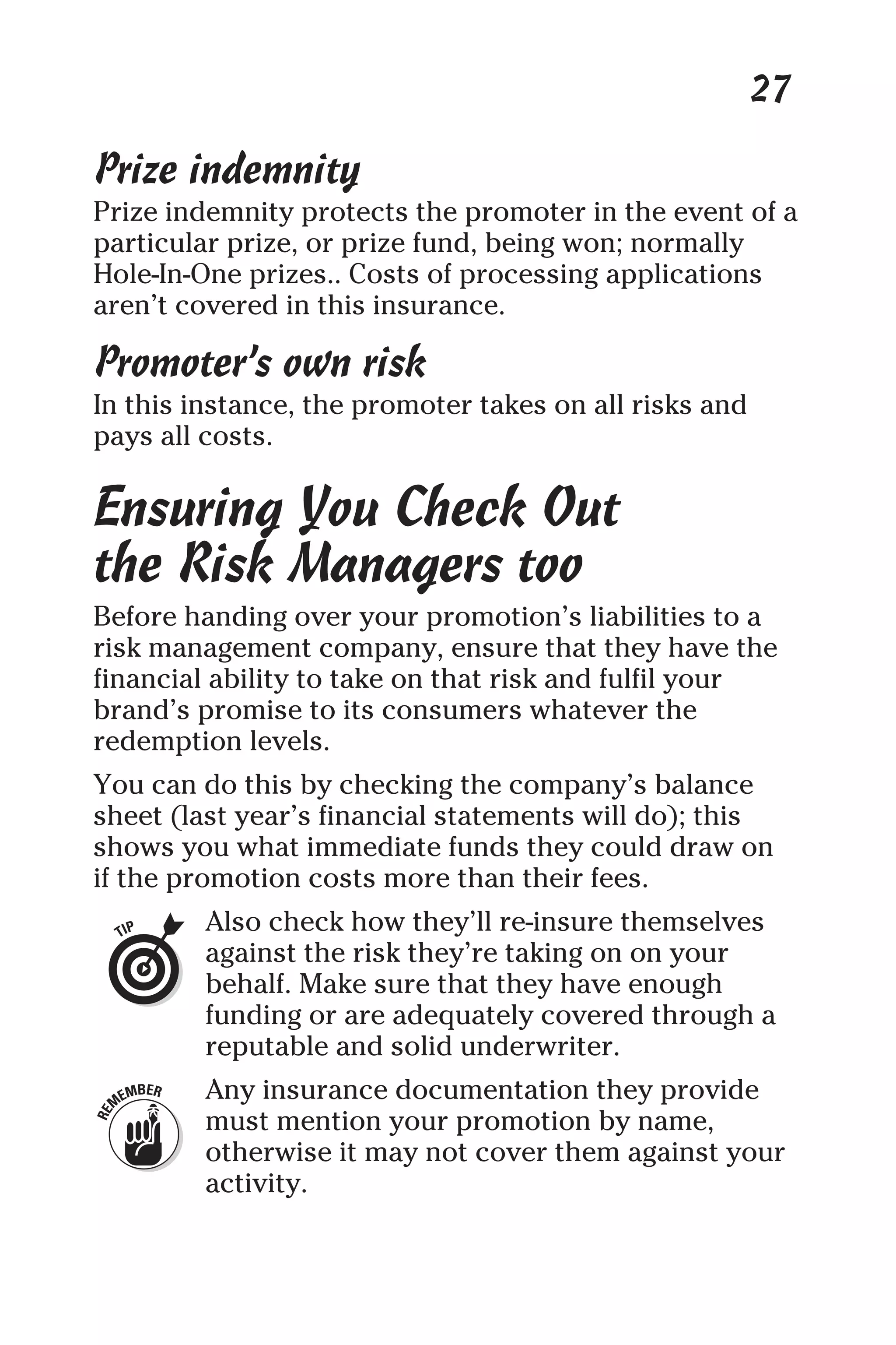 27
Prize indemnity
Prize indemnity protects the promoter in the event of a
particular prize, or prize fund, being won; normally
Hole-In-One prizes.. Costs of processing applications
aren’t covered in this insurance.
Promoter’s own risk
In this instance, the promoter takes on all risks and
pays all costs.
Ensuring You Check Out
the Risk Managers too
Before handing over your promotion’s liabilities to a
risk management company, ensure that they have the
financial ability to take on that risk and fulfil your
brand’s promise to its consumers whatever the
redemption levels.
You can do this by checking the company’s balance
sheet (last year’s financial statements will do); this
shows you what immediate funds they could draw on
if the promotion costs more than their fees.
Also check how they’ll re-insure themselves
against the risk they’re taking on on your
behalf. Make sure that they have enough
funding or are adequately covered through a
reputable and solid underwriter.
Any insurance documentation they provide
must mention your promotion by name,
otherwise it may not cover them against your
activity.
 