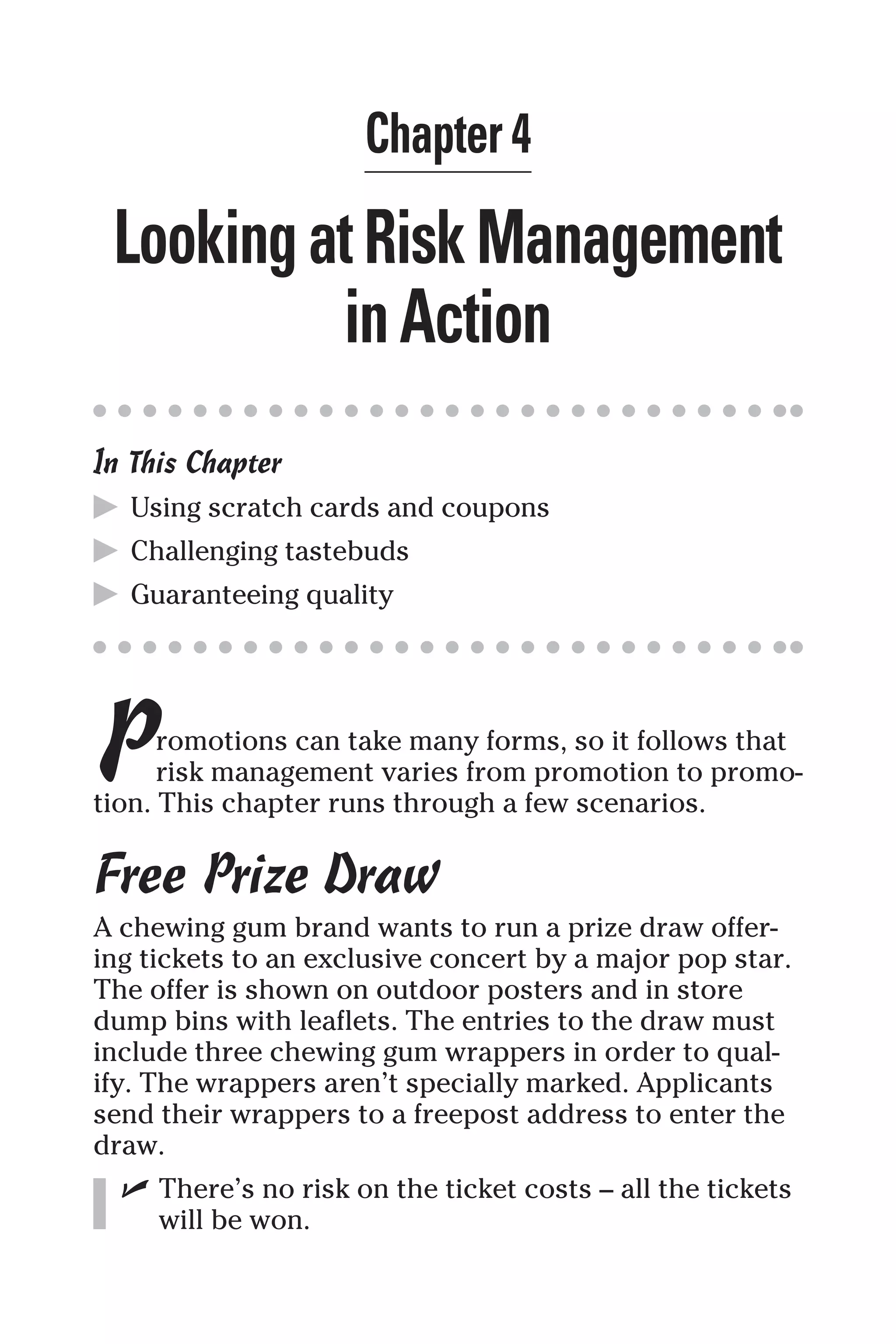 Chapter 4
LookingatRiskManagement
inAction
In This Chapter
▶ Using scratch cards and coupons
▶ Challenging tastebuds
▶ Guaranteeing quality
Promotions can take many forms, so it follows that
risk management varies from promotion to promo-
tion. This chapter runs through a few scenarios.
Free Prize Draw
A chewing gum brand wants to run a prize draw offer-
ing tickets to an exclusive concert by a major pop star.
The offer is shown on outdoor posters and in store
dump bins with leaflets. The entries to the draw must
include three chewing gum wrappers in order to qual-
ify. The wrappers aren’t specially marked. Applicants
send their wrappers to a freepost address to enter the
draw.
✓ There’s no risk on the ticket costs – all the tickets
will be won.
 