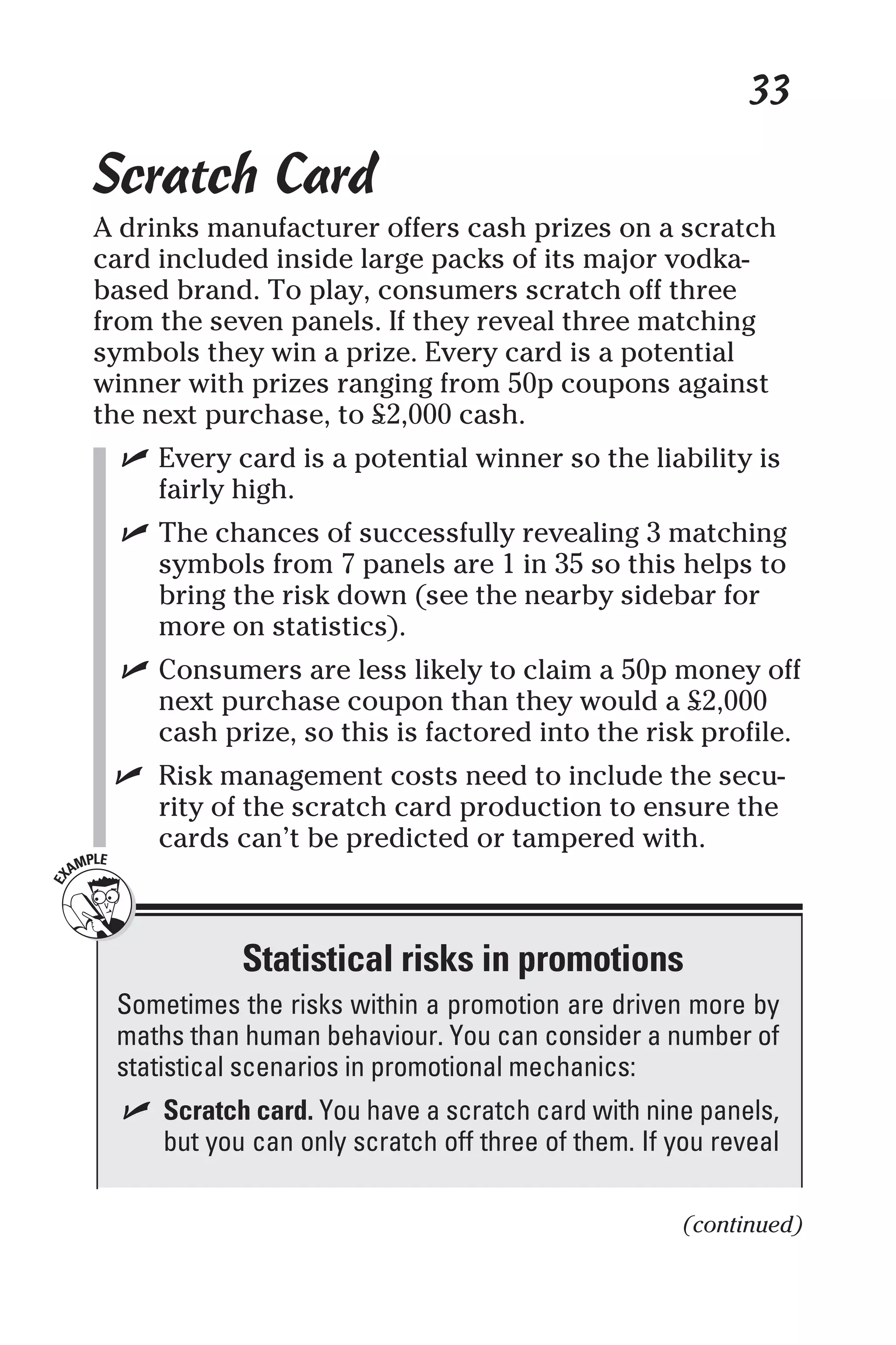 33
Scratch Card
A drinks manufacturer offers cash prizes on a scratch
card included inside large packs of its major vodka-
based brand. To play, consumers scratch off three
from the seven panels. If they reveal three matching
symbols they win a prize. Every card is a potential
winner with prizes ranging from 50p coupons against
the next purchase, to £2,000 cash.
✓ Every card is a potential winner so the liability is
fairly high.
✓ The chances of successfully revealing 3 matching
symbols from 7 panels are 1 in 35 so this helps to
bring the risk down (see the nearby sidebar for
more on statistics).
✓ Consumers are less likely to claim a 50p money off
next purchase coupon than they would a £2,000
cash prize, so this is factored into the risk profile.
✓ Risk management costs need to include the secu-
rity of the scratch card production to ensure the
cards can’t be predicted or tampered with.
Statistical risks in promotions
Sometimes the risks within a promotion are driven more by
maths than human behaviour. You can consider a number of
statistical scenarios in promotional mechanics:
✓ Scratch card. You have a scratch card with nine panels,
but you can only scratch off three of them. If you reveal
(continued)
 