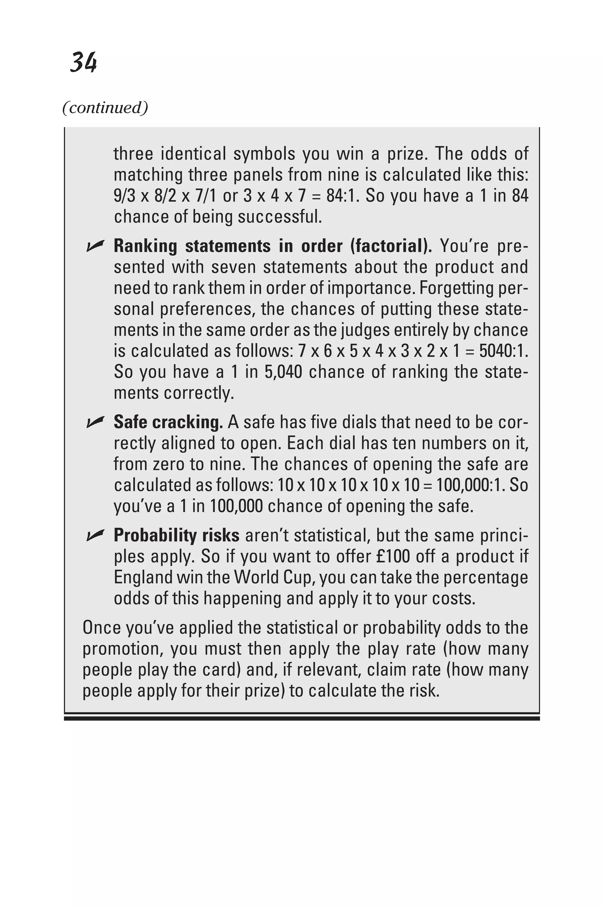 34
three identical symbols you win a prize. The odds of
matching three panels from nine is calculated like this:
9/3 x 8/2 x 7/1 or 3 x 4 x 7 = 84:1. So you have a 1 in 84
chance of being successful.
✓ Ranking statements in order (factorial). You’re pre-
sented with seven statements about the product and
need to rank them in order of importance. Forgetting per-
sonal preferences, the chances of putting these state-
ments in the same order as the judges entirely by chance
is calculated as follows: 7 x 6 x 5 x 4 x 3 x 2 x 1 = 5040:1.
So you have a 1 in 5,040 chance of ranking the state-
ments correctly.
✓ Safe cracking. A safe has five dials that need to be cor-
rectly aligned to open. Each dial has ten numbers on it,
from zero to nine. The chances of opening the safe are
calculated as follows: 10 x 10 x 10 x 10 x 10 = 100,000:1. So
you’ve a 1 in 100,000 chance of opening the safe.
✓ Probability risks aren’t statistical, but the same princi-
ples apply. So if you want to offer £100 off a product if
England win the World Cup, you can take the percentage
odds of this happening and apply it to your costs.
Once you’ve applied the statistical or probability odds to the
promotion, you must then apply the play rate (how many
people play the card) and, if relevant, claim rate (how many
people apply for their prize) to calculate the risk.
(continued)
 