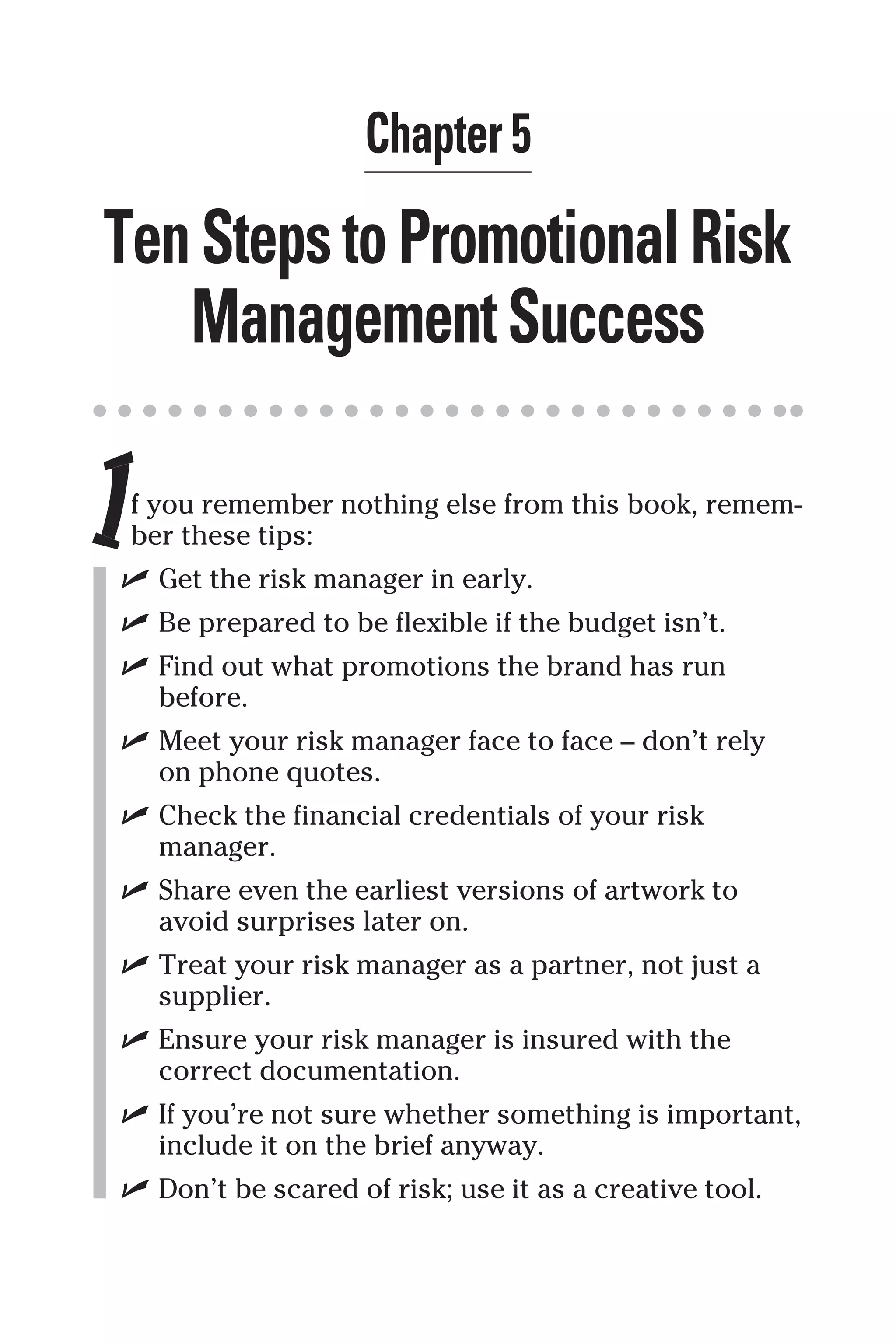 Chapter 5
TenStepstoPromotionalRisk
ManagementSuccess
If you remember nothing else from this book, remem-
ber these tips:
✓ Get the risk manager in early.
✓ Be prepared to be flexible if the budget isn’t.
✓ Find out what promotions the brand has run
before.
✓ Meet your risk manager face to face – don’t rely
on phone quotes.
✓ Check the financial credentials of your risk
manager.
✓ Share even the earliest versions of artwork to
avoid surprises later on.
✓ Treat your risk manager as a partner, not just a
supplier.
✓ Ensure your risk manager is insured with the
correct documentation.
✓ If you’re not sure whether something is important,
include it on the brief anyway.
✓ Don’t be scared of risk; use it as a creative tool.
 