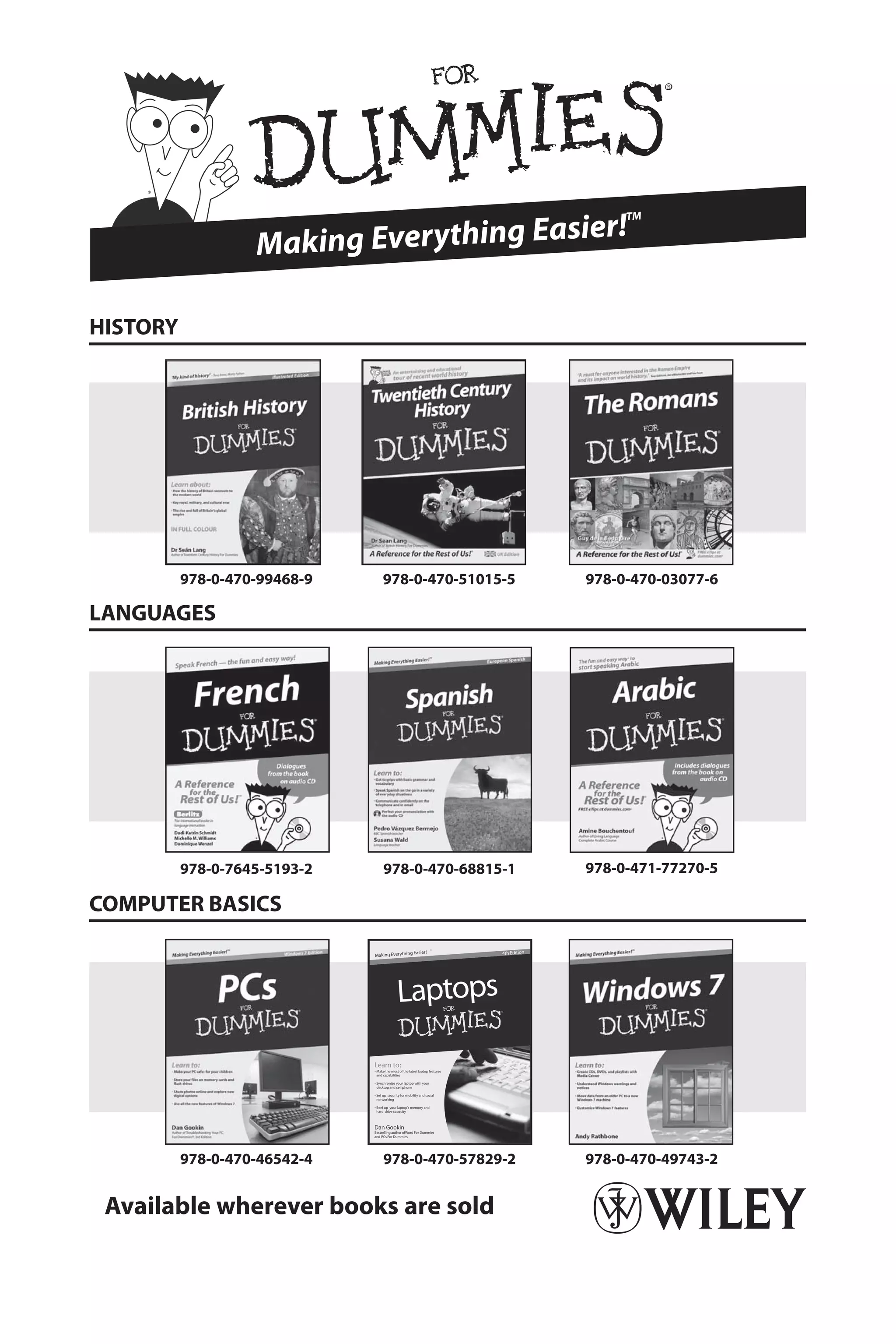 Making Everything Easier!
TM
978-0-470-99468-9 978-0-470-51015-5
Dan Gookin
Bestselling author ofWord For Dummies
and PCs For Dummies
Learn to:
Make the most of the latest laptop features
and capabilities
Synchronize your laptop with your
desktop and cell phone
Set up security for mobility and social
networking
Beef up your laptop’s memory and
hard drive capacity
Laptops
4th Edition
Making Everything Easier!
™
978-0-470-46542-4 978-0-470-57829-2
978-0-470-03077-6
978-0-470-49743-2
978-0-7645-5193-2 978-0-470-68815-1 978-0-471-77270-5
Available wherever books are sold
HISTORY
COMPUTER BASICS
LANGUAGES
 