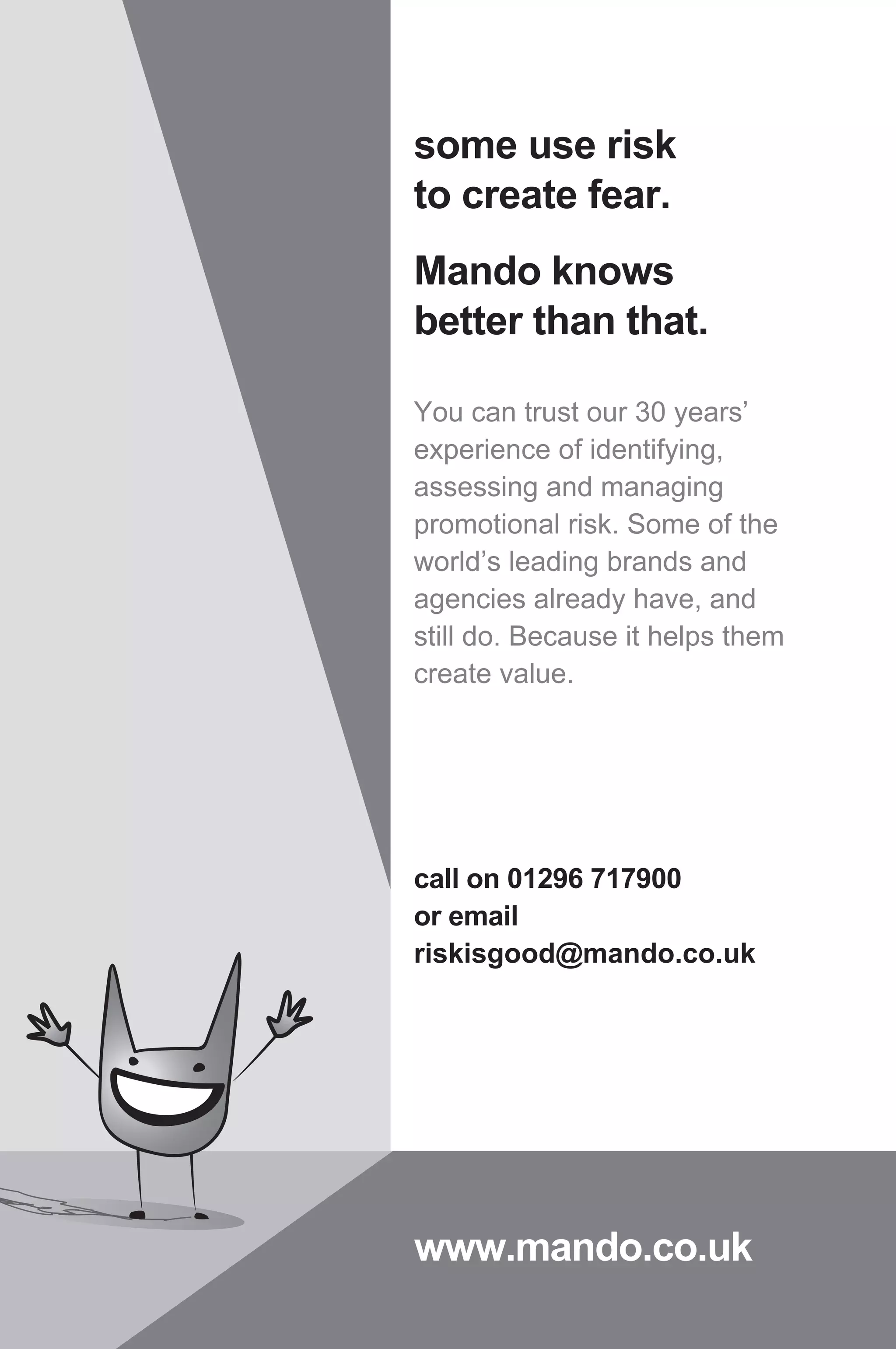 some use risk
to create fear.
Mando knows
better than that.
You can trust our 30 years’
experience of identifying,
assessing and managing
promotional risk. Some of the
world’s leading brands and
agencies already have, and
still do. Because it helps them
create value.
call on 01296 717900
or email
riskisgood@mando.co.uk
www.mando.co.uk
 