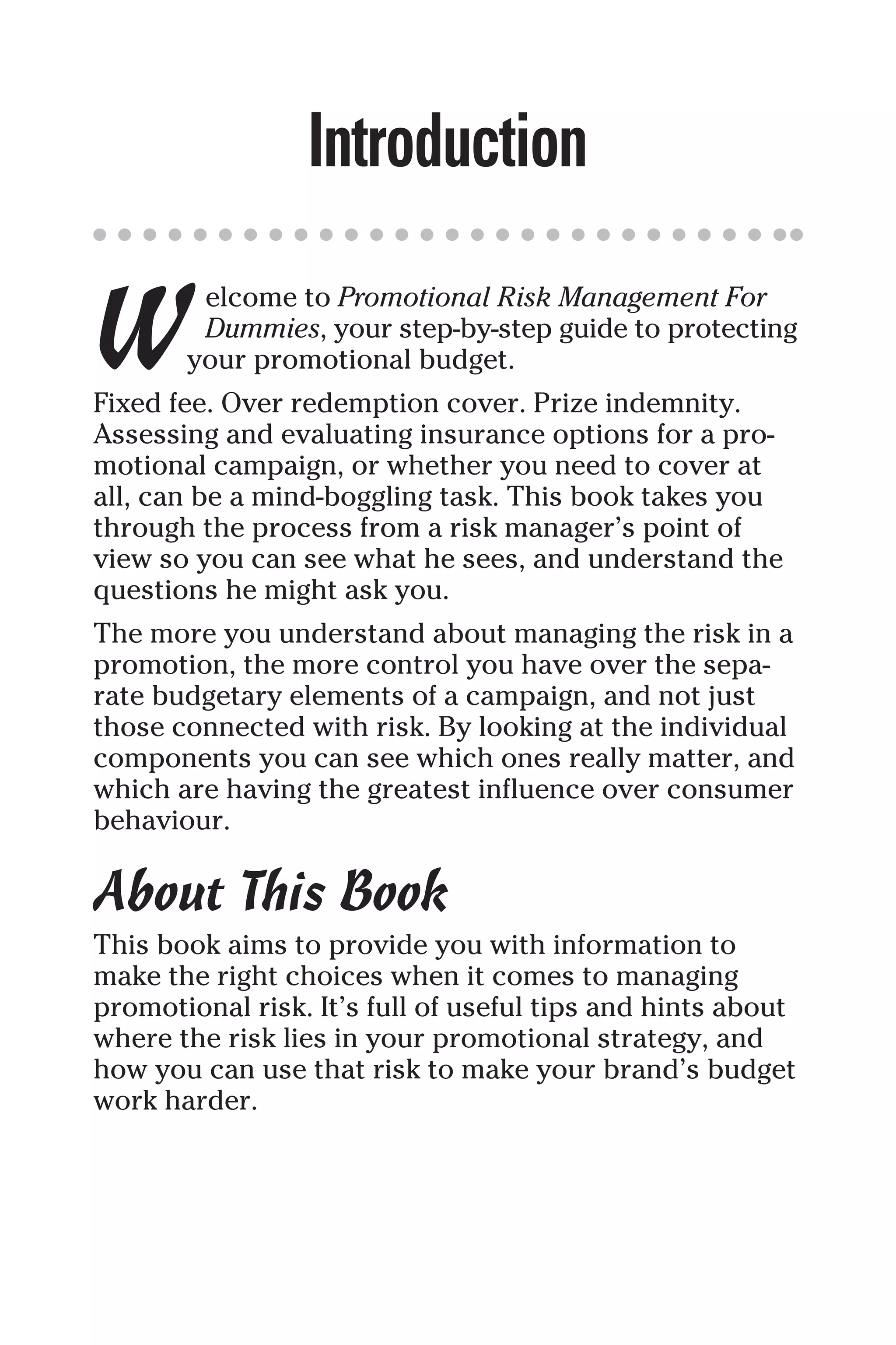 Introduction
W
elcome to Promotional Risk Management For
Dummies, your step-by-step guide to protecting
your promotional budget.
Fixed fee. Over redemption cover. Prize indemnity.
Assessing and evaluating insurance options for a pro-
motional campaign, or whether you need to cover at
all, can be a mind-boggling task. This book takes you
through the process from a risk manager’s point of
view so you can see what he sees, and understand the
questions he might ask you.
The more you understand about managing the risk in a
promotion, the more control you have over the sepa-
rate budgetary elements of a campaign, and not just
those connected with risk. By looking at the individual
components you can see which ones really matter, and
which are having the greatest influence over consumer
behaviour.
About This Book
This book aims to provide you with information to
make the right choices when it comes to managing
promotional risk. It’s full of useful tips and hints about
where the risk lies in your promotional strategy, and
how you can use that risk to make your brand’s budget
work harder.
 