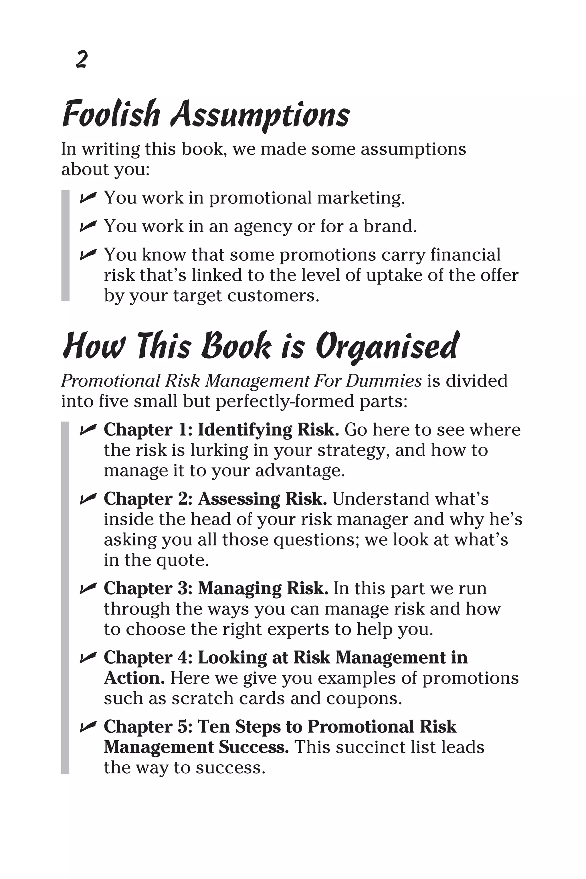 Foolish Assumptions
In writing this book, we made some assumptions
about you:
✓ You work in promotional marketing.
✓ You work in an agency or for a brand.
✓ You know that some promotions carry financial
risk that’s linked to the level of uptake of the offer
by your target customers.
How This Book is Organised
Promotional Risk Management For Dummies is divided
into five small but perfectly-formed parts:
✓ Chapter 1: Identifying Risk. Go here to see where
the risk is lurking in your strategy, and how to
manage it to your advantage.
✓ Chapter 2: Assessing Risk. Understand what’s
inside the head of your risk manager and why he’s
asking you all those questions; we look at what’s
in the quote.
✓ Chapter 3: Managing Risk. In this part we run
through the ways you can manage risk and how
to choose the right experts to help you.
✓ Chapter 4: Looking at Risk Management in
Action. Here we give you examples of promotions
such as scratch cards and coupons.
✓ Chapter 5: Ten Steps to Promotional Risk
Management Success. This succinct list leads
the way to success.
2
 