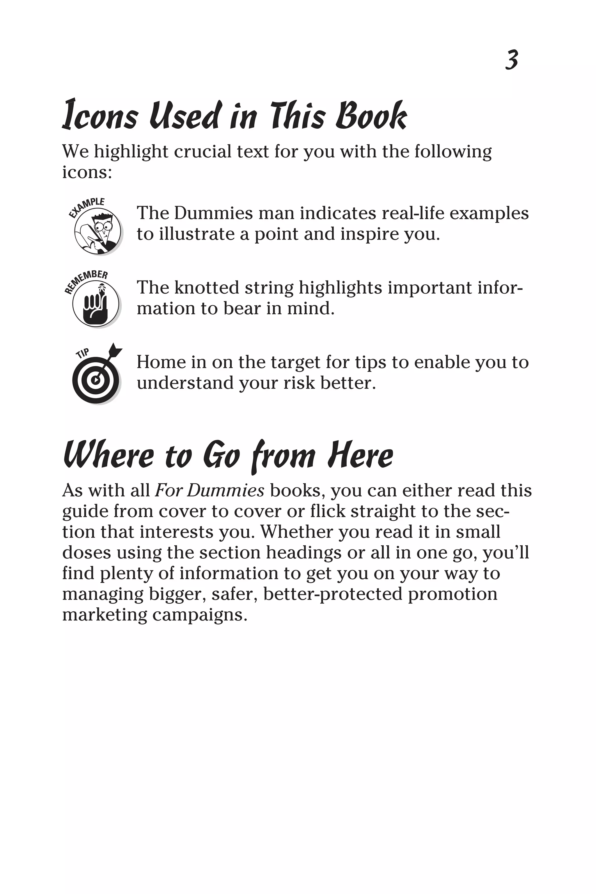 3
Icons Used in This Book
We highlight crucial text for you with the following
icons:
The Dummies man indicates real-life examples
to illustrate a point and inspire you.
The knotted string highlights important infor-
mation to bear in mind.
Home in on the target for tips to enable you to
understand your risk better.
Where to Go from Here
As with all For Dummies books, you can either read this
guide from cover to cover or flick straight to the sec-
tion that interests you. Whether you read it in small
doses using the section headings or all in one go, you’ll
find plenty of information to get you on your way to
managing bigger, safer, better-protected promotion
marketing campaigns.
 