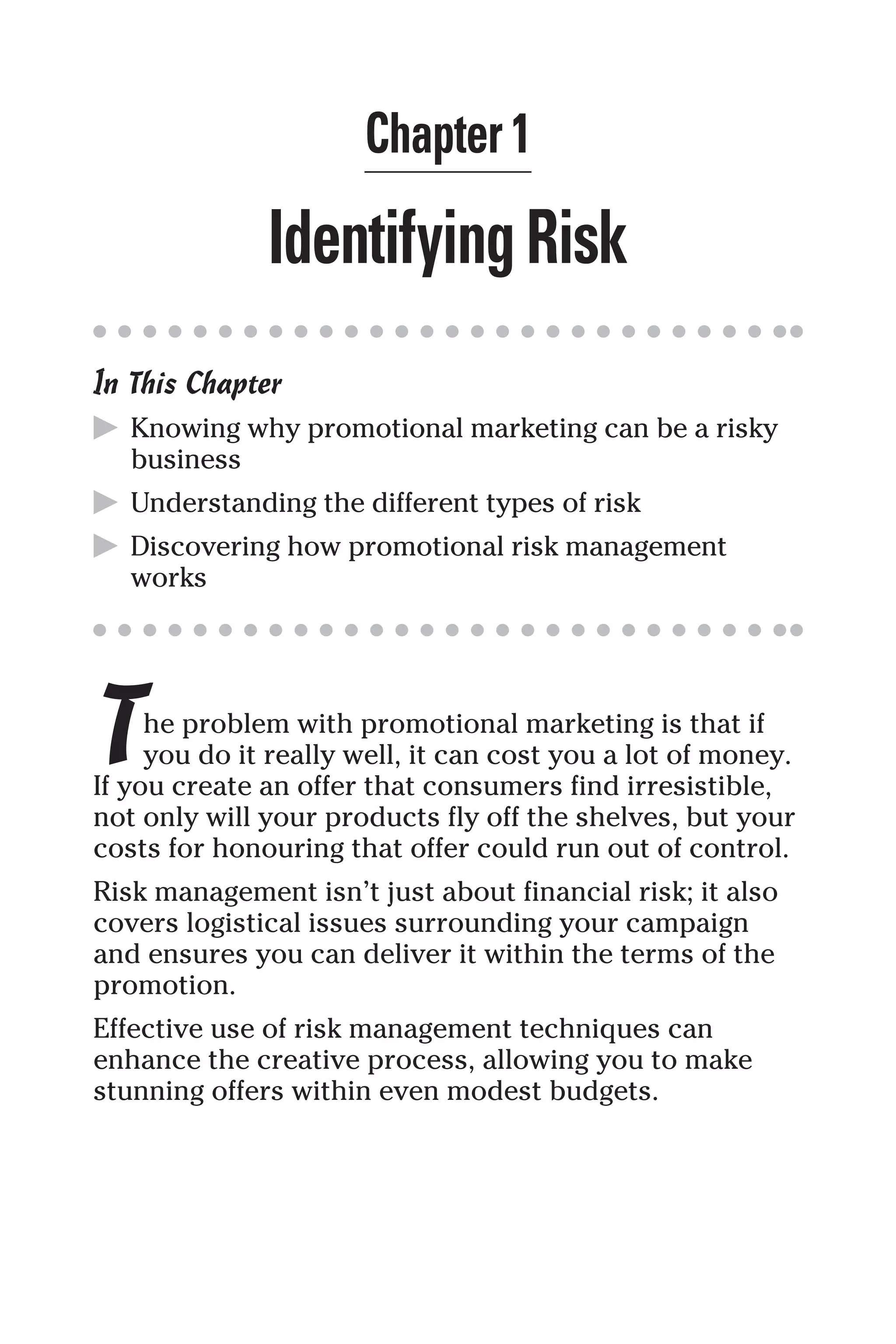 Chapter 1
IdentifyingRisk
In This Chapter
▶ Knowing why promotional marketing can be a risky
business
▶ Understanding the different types of risk
▶ Discovering how promotional risk management
works
The problem with promotional marketing is that if
you do it really well, it can cost you a lot of money.
If you create an offer that consumers find irresistible,
not only will your products fly off the shelves, but your
costs for honouring that offer could run out of control.
Risk management isn’t just about financial risk; it also
covers logistical issues surrounding your campaign
and ensures you can deliver it within the terms of the
promotion.
Effective use of risk management techniques can
enhance the creative process, allowing you to make
stunning offers within even modest budgets.
 
