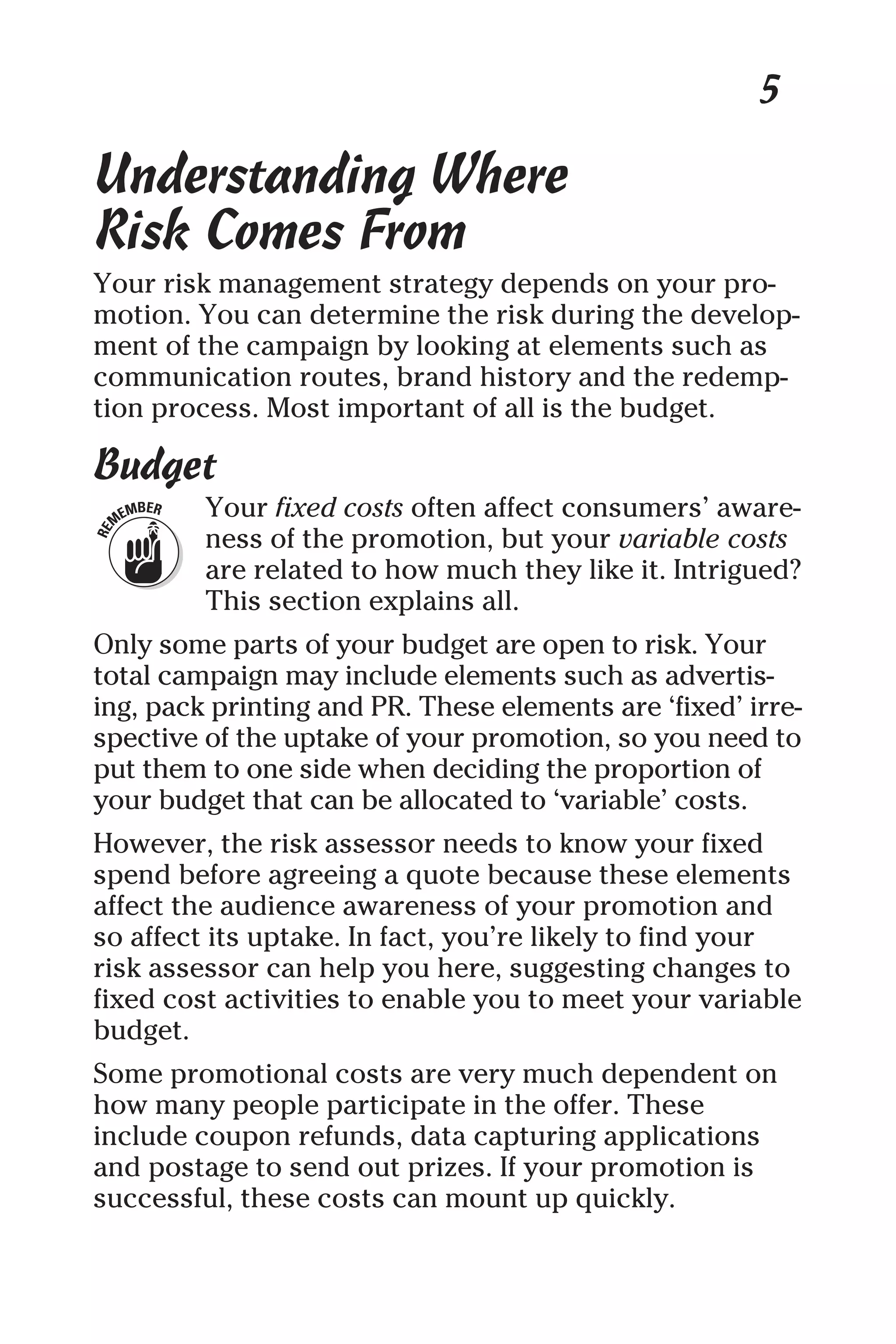 5
Understanding Where
Risk Comes From
Your risk management strategy depends on your pro-
motion. You can determine the risk during the develop-
ment of the campaign by looking at elements such as
communication routes, brand history and the redemp-
tion process. Most important of all is the budget.
Budget
Your fixed costs often affect consumers’ aware-
ness of the promotion, but your variable costs
are related to how much they like it. Intrigued?
This section explains all.
Only some parts of your budget are open to risk. Your
total campaign may include elements such as advertis-
ing, pack printing and PR. These elements are ‘fixed’ irre-
spective of the uptake of your promotion, so you need to
put them to one side when deciding the proportion of
your budget that can be allocated to ‘variable’ costs.
However, the risk assessor needs to know your fixed
spend before agreeing a quote because these elements
affect the audience awareness of your promotion and
so affect its uptake. In fact, you’re likely to find your
risk assessor can help you here, suggesting changes to
fixed cost activities to enable you to meet your variable
budget.
Some promotional costs are very much dependent on
how many people participate in the offer. These
include coupon refunds, data capturing applications
and postage to send out prizes. If your promotion is
successful, these costs can mount up quickly.
 