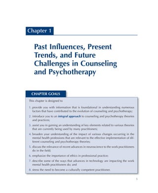 5
CHAPTER GOALS
This chapter is designed to
1.	provide you with information that is foundational in understanding numerous
factors that have contributed to the evolution of counseling and psychotherapy;
2.	introduce you to an integral approach to counseling and psychotherapy theories
and practices;
3.	assist you in gaining an understanding of key elements related to various theories
that are currently being used by many practitioners;
4.	broaden your understanding of the impact of various changes occurring in the
mental health professions that are relevant to the effective implementation of dif-
ferent counseling and psychotherapy theories;
5.	discuss the relevance of recent advances in neuroscience to the work practitioners
do in the field;
6.	emphasize the importance of ethics in professional practice;
7.	describe some of the ways that advances in technology are impacting the work
mental health practitioners do; and
8.	stress the need to become a culturally competent practitioner.
Chapter 1
Past Influences, Present
Trends, and Future
Challenges in Counseling
and Psychotherapy
 