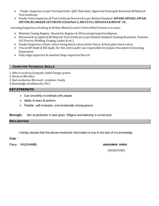  Vendor Inspection as per PurchaseOrder, QAP,Data sheet, Approved Drawing & Reviewed All Material
Test Certificate.
 Vendor Valve Inspection & Test Certificate Reviewed as per Related Standard API 600,API 602, API 6D,
API 598, BS 1868,BS 1873BS EN12266Part-1, ISO 15761, ISO10434&MSS SP -55.
Incoming Inspection of Casting & All Raw Material used in Valves WhichComes in to store.
 Maintain Casting Register, Round bar Register & All Incoming Inspection Reports
 Reviewed & Accepted of All Material Test Certificate as per Related Standard (Casting Round bar, Fastener,
IGC Practice,Welding, Forging, Gasket & etc.)
 Vendor Inspection of Gate valves, Swing Check valves,Globe Valves, & Dual plate checkvalves.
 I Faced APIAudit & ISO Audit. For this entire audit I am responsible for prepare Document in Incoming
Department.
 Daily stage inspection & maintain Stage Inspection Record
COMPUTER TECHNICAL SKILLS
1. Able to workon Computer Aided Design system
2. Work on MS office
3. Had workedon Microsoft windows family
4. Knowledge of solidworks-2011
KEY STRENGTH
 Can smoothly co-ordinate with people.
 Ability to learn & perform.
 Flexible, self-motivator, and emotionally strong person.
Strength: Aim at perfection in task given. Diligent and believing in smart work
DECLARATION
I hereby declare that the above-mentioned information is true to the best of my knowledge.
Date :
Place : KAUSHAMBI. ANSHUMAN SINGH
(SIGNATURE)
 