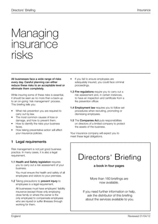 All businesses face a wide range of risks
every day. Careful planning can either
reduce these risks to an acceptable level or
eliminate them completely.
While insuring some of these risks is essential,
it should be seen as no more than a back-up
to an on-going ‘risk management’ process.
This briefing tells you:
•	 What risk prevention you are required to
carry out by law.
•	 The most common causes of loss or
damage, and how to prevent them.
•	 How to identify the risks your business
faces.
•	 How taking preventative action will affect
your insurance policies.
1	 Legal requirements
Risk management is not just good business
practice. In many cases, it is also a legal
requirement.
1.1	Health and Safety legislation requires
you to carry out a risk assessment of your
business.
You must ensure the health and safety of all
employees and visitors to your premises.
1.2	Taking precautions to prevent injury to
employees is a legal requirement.
All businesses must have employers’ liability
insurance (except those only employing
close family or where the owner is the
only employee) to compensate employees
who are injured or suffer illnesses through
working for them.
•	 If you fail to ensure employees are
adequately insured, you could face criminal
proceedings.
1.3	Fire regulations require you to carry out a
risk assessment and, in certain instances,
to have an inspection and certificate from a
fire prevention officer.
1.4	Employment law requires you to follow set
procedures when recruiting, promoting or
dismissing employees.
1.5	The Companies Act puts responsibilities
on directors of a limited company to protect
the assets of the business.
Your insurance company will expect you to
meet these legal obligations.
Managing
insurance
risks
Directors’ Briefing
England Reviewed 01/04/12
Insurance
 