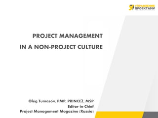 PROJECT MANAGEMENT
IN A NON-PROJECT CULTURE
Oleg Tumasov, PMP, PRINCE2, MSP
Editor-in-Chief
Project Management Magazine (Russia)
 