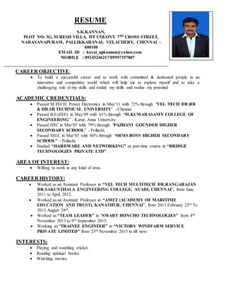 RESUME
S.K.KANNAN,
PLOT NO: 3G, SURESH VILLA, IIT COLONY 7TH CROSS STREET,
NARAYANAPURAM, PALLIKKARANAI, VELACHERY, CHENNAI –
600100
EMAIL ID : kovai_upkannan@yahoo.com
MOBILE : 09245246217/09597357807
CAREER OBJECTIVE:
 To build a successful career and to work with committed & dedicated people in an
innovative and competitive world which will help me to explore myself and to take a
challenging role of my skills and realize my skills and realize my potential
ACADEMIC CREDENTIALS:
 Passed M.TECH. Power Electronics in May’11 with 72% through “VEL TECH DR.RR
& DR.SR TECHNICAL UNIVERSITY” - Chennai
 Passed B.E.(EEE) in May‘09 with 61% through “M.KUMARASAMY COLLEGE OF
ENGINEERING” - Karur, Anna University.
 Passed HSC in Mar’05 with 79% through “PAZHANI GOUNDER HIGHER
SECONDARY SCHOOL” - Pollachi.
 Passed SSLC in Mar’03 with 80% through “SRMS BOYS HIGHER SECONDARY
SCHOOL” - Pollachi.
 Studied “HARDWARE AND NETWORKING” as part time course in “BRIDGE
TECHNOLOGIES PRIVATE LTD”.
AREA OF INTEREST:
 Willing to work in any kind of area.
CAREER HISTORY:
 Worked as an Assistant Professor in “VEL TECH MULTITECH DR.RANGARAJAN
DR.SAKUNTHALA ENGINEERING COLLEGE, AVADI, CHENNAI”, from June
2011 to April 2012.
 Worked as an Assistant Professor in “AMET (ACADEMY OF MARITIME
EDUCATION AND TRUST), KANATHUR, CHENNAI”, from 2013 February 25th To
2013 August 29th.
 Worked as “TEAM LEADER” in “SMART HONCHO TECHNOLOGIES” from 4th
November 2013 to 9th September 2015.
 Working as “TRAINEE ENGINEER” in “VICTORY WINDFARM SERVICE
PRIVATE LIMITED” from 23rd November 2015 to till now.
INTERESTS:
 Playing and watching cricket.
 Reading spiritual books.
 Watching movies.
 