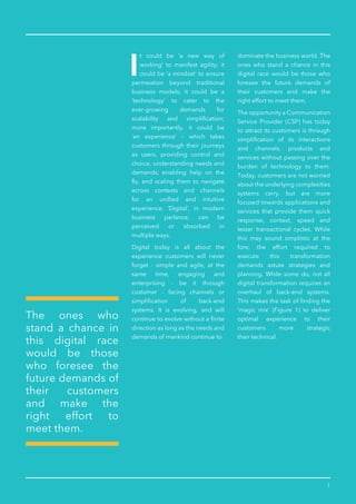 1
t could be ‘a new way of
working’ to manifest agility; it
could be ‘a mindset’ to ensure
permeation beyond traditional
business models; it could be a
‘technology’ to cater to the
ever-growing demands for
scalability and simpliﬁcation;
more importantly, it could be
‘an experience’ – which takes
customers through their journeys
as users, providing control and
choice, understanding needs and
demands, enabling help on the
ﬂy, and scaling them to navigate
across contexts and channels
for an uniﬁed and intuitive
experience. ‘Digital’, in modern
business parlance, can be
perceived or absorbed in
multiple ways.
Digital today is all about the
experience customers will never
forget - simple and agile, at the
same time, engaging and
enterprising - be it through
customer - facing channels or
simpliﬁcation of back-end
systems. It is evolving, and will
continue to evolve without a ﬁnite
direction as long as the needs and
demands of mankind continue to
dominate the business world. The
ones who stand a chance in this
digital race would be those who
foresee the future demands of
their customers and make the
right effort to meet them.
The opportunity a Communication
Service Provider (CSP) has today
to attract its customers is through
simpliﬁcation of its interactions
and channels, products and
services without passing over the
burden of technology to them.
Today, customers are not worried
about the underlying complexities
systems carry, but are more
focused towards applications and
services that provide them quick
response, context, speed and
lesser transactional cycles. While
this may sound simplistic at the
fore, the effort required to
execute this transformation
demands astute strategies and
planning. While some do, not all
digital transformation requires an
overhaul of back-end systems.
This makes the task of ﬁnding the
‘magic mix’ (Figure 1) to deliver
optimal experience to their
customers more strategic
than technical.
The ones who
stand a chance in
this digital race
would be those
who foresee the
future demands of
their customers
and make the
right effort to
meet them.
 