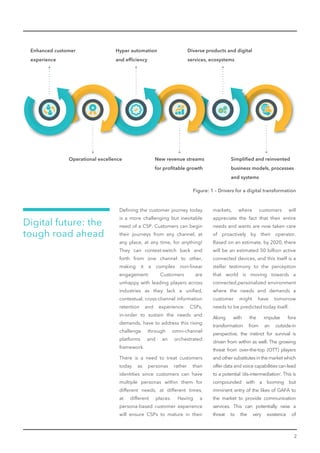 2
Deﬁning the customer journey today
is a more challenging but inevitable
need of a CSP. Customers can begin
their journeys from any channel, at
any place, at any time, for anything!
They can context-switch back and
forth from one channel to other,
making it a complex non-linear
engagement. Customers are
unhappy with leading players across
industries as they lack a uniﬁed,
contextual, cross-channel information
retention and experience. CSPs,
in-order to sustain the needs and
demands, have to address this rising
challenge through omni-channel
platforms and an orchestrated
framework.
There is a need to treat customers
today as personas rather than
identities since customers can have
multiple personas within them for
different needs, at different times,
at different places. Having a
persona-based customer experience
will ensure CSPs to mature in their
Digital future: the
tough road ahead
markets, where customers will
appreciate the fact that their entire
needs and wants are now taken care
of proactively by their operator.
Based on an estimate, by 2020, there
will be an estimated 50 billion active
connected devices, and this itself is a
stellar testimony to the perception
that world is moving towards a
connected,personalized environment
where the needs and demands a
customer might have tomorrow
needs to be predicted today itself.
Along with the impulse fora
transformation from an outside-in
perspective, the instinct for survival is
driven from within as well. The growing
threat from over-the-top (OTT) players
and other substitutes in the market which
offer data and voice capabilities can lead
to a potential ‘dis-intermediation’. This is
compounded with a looming but
imminent entry of the likes of GAFA to
the market to provide communication
services. This can potentially raise a
threat to the very existence of
Enhanced customer
experience
Operational excellence
Hyper automation
and efﬁciency
New revenue streams
for proﬁtable growth
Diverse products and digital
services, ecosystems
Simpliﬁed and reinvented
business models, processes
and systems
Figure: 1 – Drivers for a digital transformation
 