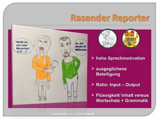 ausgearbeitet von Jördis Weilandt
 hohe Sprechmotivationhohe Sprechmotivation
 ausgeglicheneausgeglichene
BeteiligungBeteiligung
 Ratio: Input – OutputRatio: Input – Output
 Flüssigkeit/ Inhalt versusFlüssigkeit/ Inhalt versus
Wortschatz + GrammatikWortschatz + Grammatik
Weißt du,
wie viele
Menschen
in D …?
Ja, ichJa, ich
denke 81denke 81
MillionenMillionen..
 