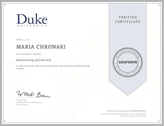 APRIL 15, 2015
MARIA CHRONAKI
Advertising and Society
a 7 week online non-credit course authorized by Duke University and offered through
Coursera
has successfully completed
William O'Barr
Professor of Cultural Anthropology
Duke University
Verify at coursera.org/verify/QEXG4T86TF
Coursera has confirmed the identity of this individual and
their participation in the course.
 