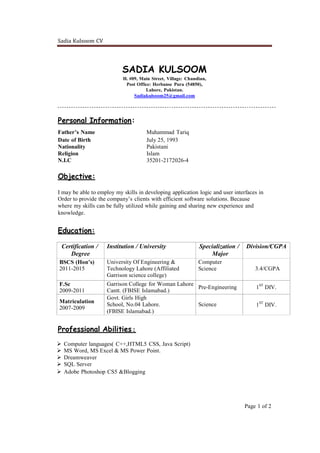 Sadia Kulsoom CV
Page 1 of 2
SADIA KULSOOM
H. #09, Main Street, Village: Chandian,
Post Office: Herbanse Pura (54850),
Lahore, Pakistan.
Sadiakulsoom25@gmail.com
Personal Information:
Father’s Name Muhammad Tariq
Date of Birth July 25, 1993
Nationality Pakistani
Religion Islam
N.I.C 35201-2172026-4
Objective:
I may be able to employ my skills in developing application logic and user interfaces in
Order to provide the company’s clients with efficient software solutions. Because
where my skills can be fully utilized while gaining and sharing new experience and
knowledge.
Education:
Certification /
Degree
Institution / University Specialization /
Major
Division/CGPA
BSCS (Hon’s)
2011-2015
University Of Engineering &
Technology Lahore (Affiliated
Garrison science college)
Computer
Science 3.4/CGPA
F.Sc
2009-2011
Garrison College for Woman Lahore
Cantt. (FBISE Islamabad.)
Pre-Engineering 1ST
DIV.
Matriculation
2007-2009
Govt. Girls High
School, No.04 Lahore.
(FBISE Islamabad.)
Science 1ST
DIV.
Professional Abilities:
 Computer languages( C++,HTML5 CSS, Java Script)
 MS Word, MS Excel & MS Power Point.
 Dreamweaver
 SQL Server
 Adobe Photoshop CS5 &Blogging
 