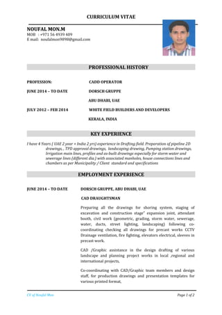 CURRICULUM VITAE
NOUFAL MON.MNOUFAL MON.M
MOB : +971 56 4939 409
E mail: noufalmon9898@gmail.com
PROFESSIONAL HISTORY
PROFESSION: CADD OPERATOR
JUNE 2014 – TO DATE DORSCH GRUPPE
ABU DHABI, UAE
JULY 2012 – FEB 2014 WHITE FIELD BUILDERS AND DEVELOPERS
KERALA, INDIA
KEY EXPERIENCE
I have 4 Years ( UAE 2 year + India 2 yrs) experience in Drafting field. Preparation of pipeline 2D
drawings, , TPD approval drawings, landscaping drawing, Pumping station drawings,
Irrigation main lines, profiles and as-built drawings especially for storm water and
sewerage lines (different dia.) with associated manholes, house connections lines and
chambers as per Municipality / Client standard and specifications
EMPLOYMENT EXPERIENCE
JUNE 2014 – TO DATE DORSCH GRUPPE, ABU DHABI, UAE
CAD DRAUGHTSMAN
Preparing all the drawings for shoring system, staging of
excavation and construction stage” expansion joint, attendant
booth, civil work (geometric, grading, storm water, sewerage,
water, ducts, street lighting, landscaping) following co-
coordinating checking all drawings for precast works CCTV
Drainage ventilation, fire fighting, elevators electrical, sleeves in
precast work.
CAD /Graphic assistance in the design drafting of various
landscape and planning project works in local ,regional and
international projects,
Co-coordinating with CAD/Graphic team members and design
staff, for production drawings and presentation templates for
various printed format,
CV of Noufal Mon Page 1 of 2
 