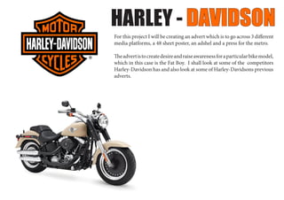 HARLEY - DAVIDSON
For this project I will be creating an advert which is to go across 3 different
media platforms, a 48 sheet poster, an adshel and a press for the metro.
Theadvertistocreatedesireandraiseawarenessforaparticularbikemodel,
which in this case is the Fat Boy. I shall look at some of the competitors
Harley-Davidson has and also look at some of Harley-Davidsons previous
adverts.
 