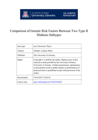 Comparison of Genetic Risk Factors Between Two Type II
Diabetes Subtypes
Item type text; Electronic Thesis
Authors Schader, Lindsey Marie
Publisher The University of Arizona.
Rights Copyright © is held by the author. Digital access to this
material is made possible by the University Libraries,
University of Arizona. Further transmission, reproduction
or presentation (such as public display or performance) of
protected items is prohibited except with permission of the
author.
Downloaded 5-Feb-2017 22:02:43
Link to item http://hdl.handle.net/10150/595048
 