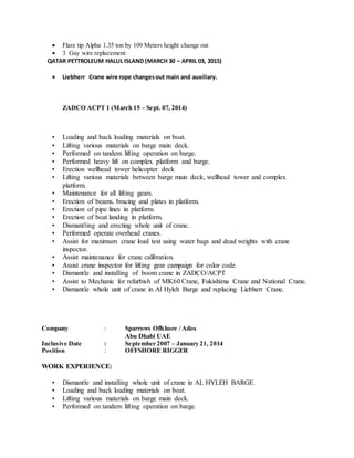  Flare tip Alpha 1.35 ton by 109 Meters height change out
 3 Guy wire replacement
QATAR PETTROLEUM HALUL ISLAND (MARCH 30 – APRIL 03, 2015)
 Liebherr Crane wire rope changesout main and auxiliary.
ZADCO ACPT 1 (March 15 – Sept. 07, 2014)
• Loading and back loading materials on boat.
• Lifting various materials on barge main deck.
• Performed on tandem lifting operation on barge.
• Performed heavy lift on complex platform and barge.
• Erection wellhead tower helicopter deck
• Lifting various materials between barge main deck, wellhead tower and complex
platform.
• Maintenance for all lifting gears.
• Erection of beams, bracing and plates in platform.
• Erection of pipe lines in platform.
• Erection of boat landing in platform.
• Dismantling and erecting whole unit of crane.
• Performed operate overhead cranes.
• Assist for maximum crane load test using water bags and dead weights with crane
inspector.
• Assist maintenance for crane calibration.
• Assist crane inspector for lifting gear campaign for color code.
• Dismantle and installing of boom crane in ZADCO/ACPT
• Assist to Mechanic for refurbish of MK60 Crane, Fukishima Crane and National Crane.
• Dismantle whole unit of crane in Al Hyleh Barge and replacing Liebherr Crane.
Company : Sparrows Offshore / Ados
Abu Dhabi UAE
Inclusive Date : September 2007 – January 21, 2014
Position : OFFSHORE RIGGER
WORK EXPERIENCE:
• Dismantle and installing whole unit of crane in AL HYLEH BARGE.
• Loading and back loading materials on boat.
• Lifting various materials on barge main deck.
• Performed on tandem lifting operation on barge.
 