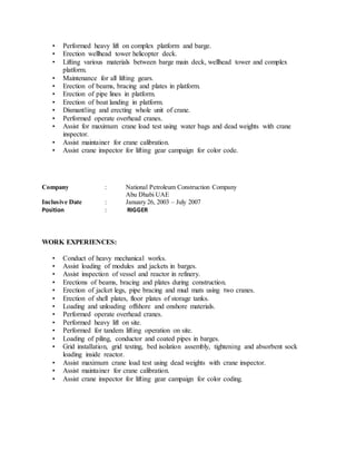 • Performed heavy lift on complex platform and barge.
• Erection wellhead tower helicopter deck.
• Lifting various materials between barge main deck, wellhead tower and complex
platform.
• Maintenance for all lifting gears.
• Erection of beams, bracing and plates in platform.
• Erection of pipe lines in platform.
• Erection of boat landing in platform.
• Dismantling and erecting whole unit of crane.
• Performed operate overhead cranes.
• Assist for maximum crane load test using water bags and dead weights with crane
inspector.
• Assist maintainer for crane calibration.
• Assist crane inspector for lifting gear campaign for color code.
Company : National Petroleum Construction Company
Abu Dhabi UAE
Inclusive Date : January 26, 2003 – July 2007
Position : RIGGER
WORK EXPERIENCES:
• Conduct of heavy mechanical works.
• Assist loading of modules and jackets in barges.
• Assist inspection of vessel and reactor in refinery.
• Erections of beams, bracing and plates during construction.
• Erection of jacket legs, pipe bracing and mud mats using two cranes.
• Erection of shell plates, floor plates of storage tanks.
• Loading and unloading offshore and onshore materials.
• Performed operate overhead cranes.
• Performed heavy lift on site.
• Performed for tandem lifting operation on site.
• Loading of piling, conductor and coated pipes in barges.
• Grid installation, grid testing, bed isolation assembly, tightening and absorbent sock
loading inside reactor.
• Assist maximum crane load test using dead weights with crane inspector.
• Assist maintainer for crane calibration.
• Assist crane inspector for lifting gear campaign for color coding.
 