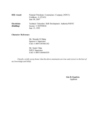 HSE Award National Petroleum Construction Company (NPCC)
Certificate #: (25163)
June 08, 2007
Electrician Technical Education Skill Development Authority/NMYC
(Building) License #: 043950836
June 15, 1995
Character Reference:
Mr. Mostafa El Shimy
Sparrow’s Supervisor
UAE #: 00971507801182
Mr. Samir China
NPCC Supervisor
UAE #: 00971504464559
I hereby certify on my honor that the above statements are true and correct to the best of
my knowledge and belief.
Lito B. Espeleta
Applicant
 