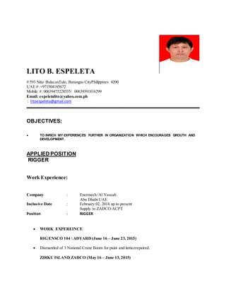 LITO B. ESPELETA
# 593 Sitio BulacanTulo, Batangas CityPhilippines 4200
UAE #: +971504185672
Mobile #: 00639475228355/ 00639391816299
Email: espeletalito@yahoo.com.ph
: litoespeleta@gmail.com
_____________________________________________________________________________________
OBJECTIVES:
 TO INRICH MY EXPERIENCES FURTHER IN ORGANIZATION WHICH ENCOURAGES GROUTH AND
DEVELOPMENT.
APPLIED POSITION
RIGGER
Work Experience:
Company : Enermech /Al Yaseah
Abu Dhabi UAE
Inclusive Date : February 02, 2014 up to present
Supply to ZADCO/ACPT
Position : RIGGER
 WORK EXPEREINCE:
RIG ENSCO 104  ADYARD (June 16 – June 23, 2015)
 Dismantled of 3 National Crane Boom for paint and latticerepaired.
ZIRKU ISLAND ZADCO (May 16 – June 13, 2015)
 