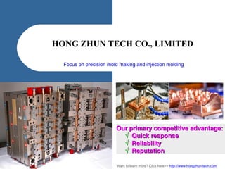 HONG ZHUN TECH CO., LIMITED
Focus on precision mold making and injection molding
Want to learn more? Click here>> http://www.hongzhun-tech.com
Our primary competitive advantage:Our primary competitive advantage:
√√ Quick responseQuick response
√√ ReliabilityReliability
√√ ReputationReputation
 