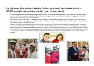 The Diocese of Westminster’s ‘Healing For Hurting Spouses’ Matrimony Service --
£50,000 needed (covering three years to grow the programme)
 The Diocese of Westminster’s Office of Family Life assists spouses to enrich and strengthen their marriages and in cases of deep crisis, empowers them to
restore their relationship completely. Grounded in effective Catholic teaching and human understanding, our ‘Healing for Hurting Spouses’ initiative has
saved more than 150 marriages from divorce since 2009
 ‘Loving for Life’ (formerly Smart Loving) is a weekend enrichment programme of spiritual exercises and communications practices, three times per year,
guiding spouses in stable unions to go deeper into discovering what’s unique and necessary as relationships evolve. Over 300 couples have experienced this
programme since 2006 and demand is increasing
 ‘Rediscover’ is a unique residential weekend programme (with five follow-up meetings) delivered three times per year, specifically designed to effectively
rescue couples at high risk of separation and divorce. A collaborative method with a trained leader, couples and priests work together to inspire hurting
couples, remove impasse, and reignite what was believed to be lost. Demand is high for this programme, beyond our current capacity to manage its growth
 We hope to greatly expand the capacity of these programmes by investing in a skilled professional coordinator, who will not only manage growth and quality,
but develop an “alumni” network that the Diocese will grow and put to service to help many more couples in trouble (three years’ salary and related
overhead)
 